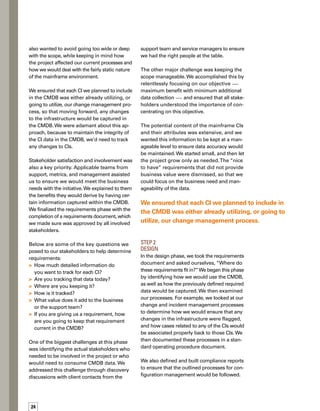 25
These compliance reports also would serve
as a method of auditing the recorded data.
Finally, we used the specified requirements
for gathering the CIs and their attributes as the
basis for building the templates and the reports
needed for post-implementation.
We clearly communicated to all stakeholders
how we were going to capture information and
how the data would be populated in the CMDB.
Once the requirements document was finalized
and approved by the stakeholders, we built
an import template for the support team to
populate with their CI information.We also
used the template to:
Identify any compliance reports we would
need to build to ensure that we would be
documenting and training our support
teams on these processes
Ensure that the processes would be
followed on a continual basis
Verify that any required post-implementation
reports would be built and ready
Our biggest challenge at this phase was ens-
suring that the requirements were clearly
defined before we began the design. In a few
cases, stakeholders were adamant that they
needed data that wasn’t identified in the
requirements phase. We evaluated each
request to include additional CI data in the
defined scope.We expanded upon the requirem-
ments document in cases where we determined
the business need was critical.
Step 3
Build
In the build phase, we gathered data to popu-
ulate the CMDB based on information from
all stakeholders.We used the templates that
we had created in the design phase to gather
the data.The key stakeholders verified that the
information in the templates was complete
and accurate data.We checked to make sure
that the CI data would actually fit in the places
in the CMDB that we had identified the data
would reside.



We clearly communicated to all stakeholders
how we were going to capture information and
how the data would be populated in the CMDB.
We also conducted training sessions with the
support teams and stakeholders to ensure that
they clearly understood their requirements
and responsibilities related to how the CMDB
would be used and how the configuration
management process would be managed.
We explained how the CMDB was related to
other service management procedures, and
how it would benefit support individuals as
well as the business.This communication
was essential in attaining buy-in from everyo-
one affected by this project.
The biggest challenge at this stage was getting
all of the stakeholders together at one time so
that they could understand the collective value
of the CMDB implementation and how their
needs affected or tied in with other areas of
the business.
Step 4
Implement
During the implementation phase, we took
what we had defined and built and put it in
place. Since we had been very methodical in
the requirements, design, and build phases,
our implementation phase was very straightf-
forward.
In this phase, we first finalized a standard
operating procedure for configuration mana-
agement for the mainframe from a service
delivery perspective.We wrote this document
with input from all the groups, taking informat-
tion from the requirements phase; incorporating
processes we already had defined for the
configuration management service itself and
breaking it down to a mainframe level; and
having that document approved and published.
We then imported the approved data into
the CMDB.
The biggest challenge we encountered at this
phase was ensuring that the scope was kept
in line with our initially defined parameters.
We had to convince stakeholders that this
 