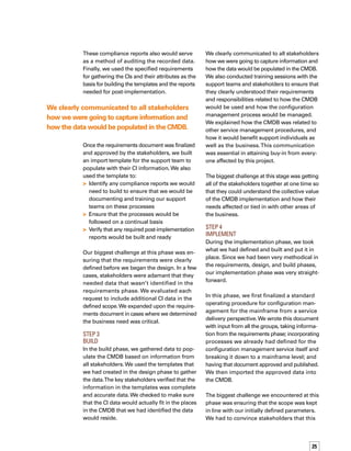 26
wasn’t the time to expand the scope of the
project, but agreed that these needs would
be considered for a subsequent phase.
Results
The CMDB is enabling us to deliver improved
service and availability to the business that
depends on us.We conduct quarterly custome-
er value index measurements and the level of
client satisfaction is improving.We attribute
this to our CMDB implementation. In addition,
while the implementation has been in place
for only three months, our compliance reports
show that the support teams have embraced
and are following the defined processes.
Finally, the CMDB is already providing us with
initial lifecycle data of the CIs from infrastructure
changes and incidents associated with them —
information that wasn’t available prior to this
implementation.This view provides valuable
historical data that can be used by both the
business and other service management
processes. For example, we use historical data
to help us analyze problems reported with
infrastructure items.
Three Key Takeaways
Don’t look at your CMDB implementation
as a rock wall that is impossible to scale.Take
a methodical, analytical approach to ensure
success.When setting forth with your implem-
mentation, keep three key points in mind.The
first point is to clearly define your phases and
plainly document the deliverables under each
phase. Have a clear understanding of the des-
sired end result of each phase and document
it accordingly.
The second point is to ensure that you stay
within the defined scope. Other requirements
may arise, but if you take them on, the scope
may end up too broad to accomplish in one
initiative. It’s alright to add to the scope if the
business requirement is critical. If it isn’t, make
a note of the additional requirements, and
you’ll have a head start when you begin to
expand upon your CMDB implementation.
The third main point is to continually commun-
nicate with everyone involved in, or affected
by, the implementation. Ensure that they und-
derstand the scope of the CMDB project, as
well as the benefits they will realize as a result
of learning new processes.We provided ongoing
communications, so that everyone who needed
to be was engaged at every stage of the process.
As a result, we did not have a challenge in
gaining acceptance of the CMDB. n
The CMDB is enabling us to deliver improved
service and availability to the business.
 