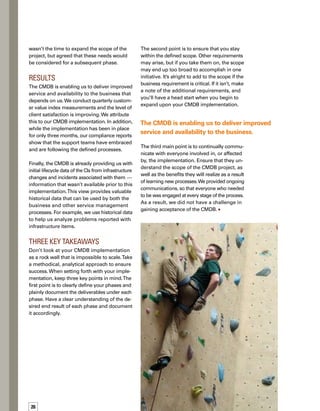 5tips
for 	
a smooth 	
implementation
Keep the scope
manageable by
relentlessly focusing
on your objective.
Keep in mind how the
CMDB project affects
your current processes.
Involve applicable
teams to ensure that
the CMDB initiative
meets business needs.
Define requirements
clearly before beginn-
ning the design.
Communicate the
scope and benefits
with everyone involv­ed
in, or affected by, the
implementation.
Joe Lord is the team lead for the
Configuration Management team
and the Configuration Managem­
ment process owner within Aliant.
Hisresponsibilitiesinvolveproviding
guidance to, and overseeing his
team’s involvement in, several ITIL
processinitiatives.Joehasworked
in IT for six years and is currently
certified as an ITIL Practitioner.
ABOUT THE AUTHORS
Craig Piercey is a senior technical
analyst with Aliant and is team
lead of the Mainframe Technical 
Database Support Team. In his 23-
year IT career, Craig has performed
many roles. His primary area of
expertiseiswithsystems-managed
storageandvirtualization.Histeam
supports the ICT environment and
delivers ICT solutions. Craig has been a key contribut­
tor to ISO certifications and ITIL implementations.
Kyle Ward is a business process
analyst with Atlantic Canadian-
based Aliant. Kyle is part of the
Configuration Management team,
and is currently heavily involved
in several ITIL process initiatives
within the organization. Kyle has
worked in IT for seven years and
is ITIL certified.
 