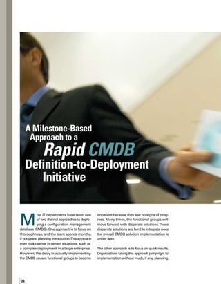 29
They load the CMDB with as much data as they
can access. However, functional processes
rely on accurate, reliable CMDB data.The result
of this sort of implementation is that the CMDB
data does not support the functional processes
that depend on it.
You need to identify the providers,
consumers, and data sources that
the CMDB will impact.
While these approaches attack the challenge in
different ways, they both often fail for the same
reason: It is difficult to determine ahead of time the
entire size and scope of the CMDB implementation.
At Wipro, we have devised an innovative ap-
p­roach that is thorough, yet drives quick results.
Through working with numerous customers on
CMDB deployments, we have created an iterative
eight-phase CMDB implementation approach.
You really can implement a CMDB initiative that
achieves both thoroughness and quick results. This
eight-phase approach, each with an accompanying
milestone, describes how.
By Jason Odden
 