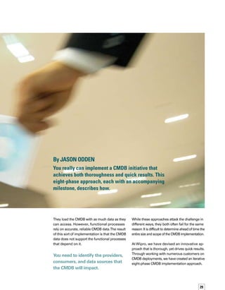30
This approach provides a complete definition-
to-deployment plan for a rapid CMDB implem-
mentation at a reasonable cost.The output
of each phase is a milestone that represents
a significant achievement and value, empoweri-
ing the organization following this methodology
to make informed decisions regarding the
implementation of a CMDB.
Achieve these milestones in order, and you can
scope and plan your CMDB implementation
in real time.This approach is designed to work
with any out-of-the-box CMDB solution. Each
milestone can act as a checkpoint for the previo-
ous milestones.That allows you to take a holistic,
flexible approach toward your CMDB initiative.
Phase 1	
Identify CMDB Providers, Consumers, 	
and Processes 
To reach the milestone in this phase, you must
be able to provide the right configuration data
to the people and processes that need it. First,
you need to identify the providers, consumers,
and data sources that the CMDB will impact.
We recommend you use a best practices framew-
work, such as the IT Infrastructure Library (ITIL®
),
to accomplish this.
Next, you’ll need to identify the touch points
in each of the processes the CMDB crosses.
Best practices frameworks touch a number of
different processes, and not every organization
will be at the same maturity level for every
process.The key is to prioritize and start with
those processes that have the greatest expected
improvement from integration with the CMDB.
The scope of the CMDB is also considered
during this stage. Identify a reasonable and
limited scope for the initial deployment of the
CMDB — a reasonable, conservative scope
that can be implemented well, learned from,
and repeated to broaden and deepen the CMDB
over time. Consider the following questions:
What processes, such as change managem-
ment, would consume data from the CMDB?

What other applications, such as network
discovery tools and applications, would
provide data to the CMDB?
What specific roles of people will provide
data to the CMDB or query from it?
How important is each application that
consumes data from the CMDB?
Prioritize and start with those processes that
have the greatest expected improvement from
integration with the CMDB.
Milestone for phase 1
CMDB providers, consumers, and processes
are identified.
Checkpoint. Providers, consumers, and proc-
cesses should align with each other. Another
useful activity is to prioritize processes and
scope areas, keeping them reasonable, cons-
servative, and repeatable. Project phases should
be sensible and align with external depend-
dencies. Note: Initial scope may be limited
to achieve quick wins. If you have identified
multiple CMDB releases, you will need to keep
future phases and milestones carefully aligned
with each release.
Risk factors. Providers and consumers not only
need to be identified, but also put in the cont-
text of the processes that rely on the CMDB.
If something is missing from this broad picture,
the CMDB is at risk of not satisfying all the
needs of business and IT processes.Without
clearly defined dependencies among providers,
consumers, and processes, project phases
could be defined that do not have all the nece-
essary prerequisites in place. Similarly, CMDB
elements could be implemented before the
processes are in place to maintain or take
advantage of these CMDB elements.



 