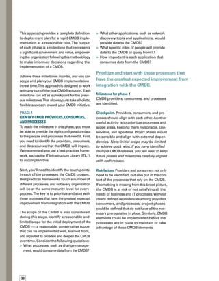 31
Phase 2	
Quantify the Number of CIs and Their 	
Relationships (Sizing)
Phase 2 is intended, within the scope identified
as milestone 1, to define and quantify the
configuration items (CIs) and relationships.
You’ll want to consider the following:
How many records will you be storing
in the CMDB?
How are CIs going to be related to
each other?
How will you populate or discover
those relationships?
How will you maintain the accuracy
of the data?
Milestone for phase 2
The number of CIs and their relationships
are effectively quantified.
Checkpoint.You’ll need to manage the trade-
off between the benefit of having the data
versus the cost of maintaining the data. If
you find yourself with too much manual adm-
ministration, you might want to go back to
phase 1 and refine the scope. Again, if you
have multiple releases of the CMDB identif-
fied, these releases can be realigned to bala-
ance sizing requirements.
You’ll need to manage the trade-off between
the benefit of having the data versus the cost
of maintaining the data.
Risk factors. If you don’t achieve accurate sizing
in this milestone, you might have dozens of
manual links that never get updated (leading
to an out-of-date CMDB).You might also end
up with a database that’s either too small or
too big. As a result, you might install the CMDB
on insufficient hardware that provides poor
performance.You may also find that you don’t
have the right staff for the amount of manual
maintenance or data administration you’re
setting up.




Phase 3	
Define a High-Level Data Model 
The purpose of this phase is ensure that you
perform a gap analysis between the CMDB
technology that you plan to implement and
the data you defined in phase 1. Map the data
that each of the providers has to offer, along
with the data consumers will need. If you’re
going to build a CMDB tool, then the process of
achieving this milestone will include a complete
design phase.
The gap analysis helps you to look at the list of
fields to be included in the solution, and comp-
pare them against the data sources you already
have. Ask yourself the following questions:
Based on the prioritized processes, what
data do we need?
What data do we already have?Where is
it located?
What data fields are already included in
the solution?
Where is the gap and what fields are missing
in these areas?
Can we make everything fit with our CMDB
solution, or do we need some custom work
or development?





 