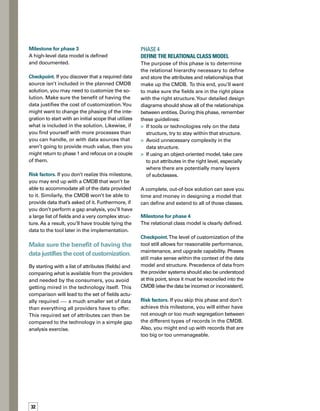 33
Phase 5	
Model the Data Reconciliation
The purpose of this phase is to start the transition
from design to implementation by modeling
data reconciliation. Milestone 1 identified all
of the different data users and providers. Now,
you’re ready to create those integrations by
mapping how data will be reconciled when it
comes from two different sources.The goal is
to have one single data set. You’ll need to
know the following:
What are the rules for data precedence?
What are the compare rules for any two
data sets?
How do you compare and merge
those records?
How often do you need to collect, compare,
and merge data into the published CMDB?
What is the frequency of discovery?
What are the data set requirements for
how the data maps into the system?
What sorts of jobs will continue ad hoc
versus a scheduled or automated reconc-
ciliation process within the CMDB?
How do you identify each record?
Milestone for phase 5
A process has been defined for reconciling data
when you have more than one data source.
Checkpoint. Overall complexity is a key point
here. It is entirely possible to architect reconc-
ciliation rules that are unrealistic to create and
maintain. Implementation phasing and stages
should also be in line with provider data availa-
ability, process maturity, and consumer tool
and process readiness.








Risk factors. If you don’t achieve this milestone,
your CMDB might have duplicate records —
either in the same place or in different places.
In other words, your CMDB has bad data.
Phase 6	
Extend CMDB Attributes and Structure
In this phase you will perform the CMDB attrib-
bute and class-level implementation of the
data model you’ve created.You’ll want to add
any needed fields, classes, and relationship
types, as well as any workflow to link the prov-
vider and consumer systems and processes
together. If any attributes have been identified
without at least one provider or one consumer
(remember, these can be manual), you can
add them later.
The goal is to have one
single data set.
The end result should look like a well-structured
CMDB (what’s in it and what fields are there)
ready to have CIs plugged into it. Now you know
it’s the right time to create those integrations.
Milestone for phase 6
CMDB attributes and class-level implementation
of the data model are complete.
Checkpoint. If you skip phase 5, or casually
outline the process in milestone 5, you’ll have
a poorly structured CMDB.Verify your implem-
mentation in milestone 6 against the design
from milestone 5 to ensure completeness.
Risk factors. If you do not meet this milestone,
you might not find the fields you need when
you are ready to import data or to integrate
data from other tools. In other words, failure
to perform this phase could result in your
inability to load or to integrate all of the data.
 