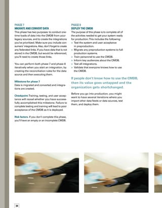 5tips
for defining 
and deploying 
a cmdb
Milestone for phase 8
CMDB is successfully in production.
Checkpoint. Production system is live and int-
tegrations are functioning. Users are trained
and using the system appropriately. Processes
are interacting with the CMDB and keeping
it up to date.
Risk factors. If you don’t thoroughly complete
the tasks in this phase, the resulting CMDB
may have incomplete data, insufficient data,
or data loaded with bugs. If people don’t know
how to use the CMDB, then its value goes unt-
tapped and the organization gets shortchanged.
Successful Definition
to Deployment
This eight-phase approach answers the often-
conflicting needs for both thoroughness and
quick results. By following this approach,
meeting the milestone in each phase, watching
the checkpoints, and knowing the risk factors,
you can rapidly progress from definition to
deployment of your CMDB. n
Jason Odden is a principal solutions
architect at Wipro. He is a certified
RemedyApprovedConsultant(RAC)
and has more than nine years of
Remedy®
experienceanddozens
of successful implementations
in a wide array of environments.
In ad­dition to his customer focus,
Jason has been an active member
of the Remedy community, participating in alpha and
beta programs, and has been a presenter at numerous
national Remedy User Groups (RUGs). Jason is ITIL
Foundation Certified.
ABOUT THE AUTHOR
Know what delivers
value to your custome-
ers and providers of
CMDB data.
Define the appro­
priate scope and
depth of the project.
Make sure that
you’ve completely
thought through the
design of the CMDB.
Plan for the future.
In your efforts to get
something up and
running quickly, make
sure you don’t hinder
the future functionality
of your CMDB.
Go back and refine as
needed, and have a
flexible attitude so
you can build the best
CMDB possible for
your organization.
 