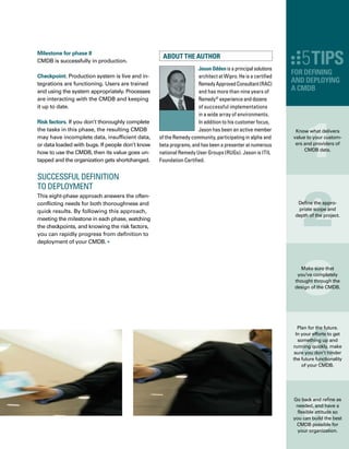 36
D
o you embrace the idea and promise
of the configuration management datab-
base (CMDB), but feel overwhelmed
by the details? Do you have a lot of asset data
and configuration items (CIs) that you’d like
to put into the CMDB, but have no idea where
or how to start — or how to identify the inform-
mation you need to gather?
Breaking down your CMDB project into smaller
pieces will enable you to really wrap your arms
around it. By identifying and achieving quick
wins, you can make significant progress toward
a successful CMDB implementation. Here is
some guidance for this “quick win” approach.
Identify the Most Mature
Data Collection Method
Populating the CMDB with CI data is a quick
win. I usually start by asking the client: How do
you currently collect data, how often, and in
what database do you store that information?
And then I recommend that we start building
the CMDB using the client’s most mature
method for data collection.
 