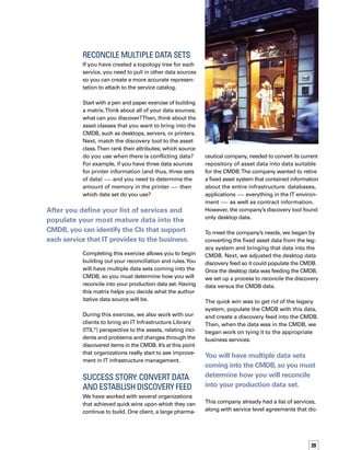 40
tated when a service would be available and
when it could be taken down for maintenance.
We brought the list of services directly into the
CMDB, and placed the repository of asset data
within the topology map.Then, we took the
organization’s IT service catalog and determined
the business services below each item in the
service catalog. Underneath that, we determ-
mined the applications supporting the business
services, and then the databases that support
the applications and servers that support the
database. In this case, we had a good reposit-
tory for data. In essence, we completed the
topology tree.
Achieving a quick win can help you
establish greater efficiencies and
increase your pace towards reaching
your ultimate CMDB goal.
The greatest benefit to our client was a reposi-
itory directly tied to its help desk ticketing
system.The company had an external asset
repository for reference purposes. Previously,
the help desk solution didn’t feed into the rep-
pository, so there was no way to capture the
data that related assets to an incident, or ass-
sets to a problem. Now that the asset data is
tied to the help desk system, the company can
see exactly how many changes have been made
to a particular asset or how many incidents
have been reported against an asset.That was
a big win for this client.
Quick Win for
Greater Efficiency
Achieving a quick win can help you establish
greater efficiencies and increase your pace
toward reaching your ultimate CMDB goal.
For example, time management and product-
tivity experts encourage you to consolidate
your data from a handwritten address book,
a PDA address book, a Microsoft Outlook
address book, and a calendar down to one
place, so that you quickly and efficiently know
the true source of your data.The same thing
is true for your CIs and a CMDB. If you have
CI information scattered in multiple databases,
you don’t know which one is accurate.You
have to take more time just to find out which
database to query.
The quick win is achieved when the data is in
a central location, and everyone knows where
to find the information they need.When you
need to update that data, add new data, or find
another source, you know where you will be
consolidating that information — in the CMDB.
Then you will have a starting point for your
CMDB on which to continue building.You can
identify other data sources that will make this
view even more comprehensive than it was
before, and therefore increase your efficiency
even further.  n
The quick win is achieved when the data is in
a central location, and everyone knows where
to find the information they need.
 