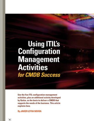 43
T
he configuration management database
(CMDB) is essential for effective conf-
figuration management. Moreover, it
is the key element in the entire IT Infrastructure
Library (ITIL®
) best practices service model.
The ITIL book, Best Practices for Service Support,
discusses and defines five specific configuration
management activities, ranging from planning
to verification and audit.At Quitze, we use these
five activities, plus one additional activity, as
a framework for CMDB implementations.
In this article, I’ll expand upon the ITIL configu-
uration management recommendations by
providing specific guidance for effectively evolvi-
ing through the six activities, which will set the
stage for a successful CMDB implementation.
 