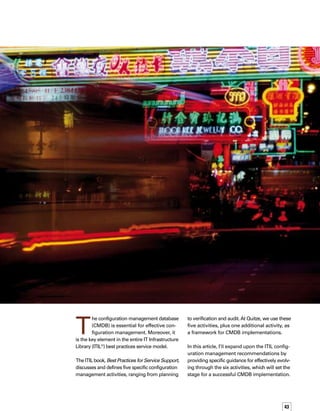 44
Activity 1	
Planning 
ITIL’s Best Practices for Service Support book states
that this first activity includes“planning and def-
fining the purpose, scope, objectives, policies
and procedures, and the organizational and techn-
nical context, for Configuration Management.”1
Activities in planning a configuration
management process include:
Assigning a person to be responsible
for the process and systems
Analyzing existing configuration managem-
ment systems, data, and processes
Gaining agreement on the purpose,
objectives, scope, priorities, and
implementation approach for the
configuration management process
Planning for and obtaining funding for
configuration management tools
Attaining commitment for extra resources
The important tasks in this activity are defining
the depth and breadth of the CMDB as well as
the business policies and rules surrounding the
CMDB. Defining the borders helps to focus the
implementation so you don’t try to accomplish
too much in the first phase. It’s fine to save some
of the less business-critical requirements for a
future phase.
Tips for effective planning include the following:
Get management support, starting from
the top.
Gain commitment from everyone —
in all parts of the organization — who
needs to be involved in the project.
Clearly define your business idea and
be able to succinctly articulate it. Know
your mission.
Examine your motives. Make sure you
have a passion for owning a configurat-
tion management process.
Be willing to commit to the hours,
discipline, continual learning, and the
possible frustrations of owning your
own business IT process.










Conduct a competitive analysis of the
configuration management market,
including products, prices, promotions,
advertising, distribution, quality, and
service. Also be aware of the outside
influences that affect your business.
Seek help from other organizations,
vendors, professionals, government
agencies, employees, trade associations,
and trade shows. Be alert, and ask lots
of questions.
If you don’t plan effectively, it will take much
longer to deploy the initial phase of the conf-
figuration management process and the CMDB.
The staff responsible for the deployment may
become disinterested.You’ll end up gathering
information that is not aligned with business
objectives, or acquiring tools that are unnecess-
sary. Finally, you will not address and resolve
external influences that inhibit or change the
scope of the initiative.
Activity 2	
Identification
Once you’ve defined the breadth and depth
of your CMDB, you will need to identify each
of the configuration items (CIs) that will be
stored in the CMDB. According to ITIL, this
activity includes “selecting and identifying
the configuration structures for all the infras-
structure’s CIs, including their ‘owner,’ their
interrelationships and configuration docum-
mentation. It includes allocating identifiers
and version numbers for CIs, labeling each
item, and entering it on the Configuration
Management Database (CMDB).”2
You’ll need to have a working knowledge of
the common data model (CDM) of the CMDB.
Understanding the CDM will enable you to:
Determine the attributes of each class, so
you can find out if your CDM attributes
are sufficient for the business requirements



1.	 ITIL Best Practices for Service Support, p 121, Her Majesty’s Stationery Office, 2000
Defining the borders helps to focus the
implementation so you don’t try to
accomplish too much in the first phase.
 