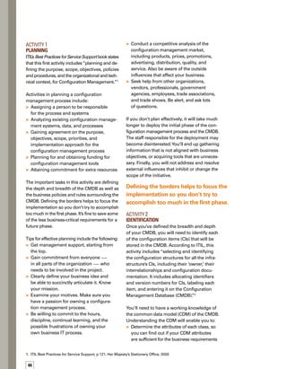 45
Know which types of configuration items
are not included within the CDM scope
and which will be created later as classes
within the CMDB
Next, you’ll need to identify the external data
sources from which the CI information will be
obtained — either automatically or manually.
You’ll also need to identify the data sources that
you’ll only point to, to obtain the CI information.
Tips for effective identification of CIs include
the following:
Conduct a workshop with everyone involved
in the process to prioritize services and rel-
lated CIs to put in the CMDB, how they rel-
late to each other, and how data is captured.
Use a service catalog, or a list of services
that IT offers, to define the initial depth
and breadth of the CMDB by completing
the following steps:
Identify the critical services that affect
critical business functions.
Analyze each critical service to pinpoint
every IT component that supports it.
Catalog all components that support
critical services into families, so the cate-
egorization will be easier.
Identify key attributes of each family
so you can more easily support
the components.
Use the basic relationships between
components, such as “component of”
or “impacts directly on.”
Acquire the assistance of a technical
writer or a documentation analyst.
Evaluate the quality and value of existing
configuration documentation.
Involve appropriate hardware/
software suppliers.



1.
2.
3.
4.
5.



If you don’t effectively prioritize CIs, you will
find that you are storing a lot of useless inform-
mation in your CMDB, resulting in excessive
storage and search costs, confusion when
searching information, and an abundance of
problems in managing and maintaining CMDB
data.You will also likely discover that you are
not storing critical information that people
need, and people will be less likely to use
CMDB data.
Activity 3	
Control
ITIL states that this activity entails “ensuring
that only authorized and identifiable CIs are
accepted and recorded, from receipt to disposal.
It ensures that no CI is added, modified, rep-
placed or removed without appropriate cont-
trolling documentation, e.g. an approved
Change request, and an updated specification.”3
The CMDB permission schema plays a crucial
role in this activity. If you don’t have an inform-
mation security schema, you cannot be assured
that you are providing truthful and timely inf-
formation about the CI to the right process.
Figure 1 is an example of a permission schema.
You will also need to identify which processes,
applications, and users rely on CMDB data, and
codify any business rules that are going to
be put in the CMDB.These tasks will require
you to do the following:
Define the role of people accessing
the CMDB.
Define what type of data is associated
with every role.
Provide a means for disaster recovery.
Define permissions to control retrieval
of a copy of the controlled master for
software, data, and documentation.
Define the method for determining
whether the configuration data matches
the minimal requirements.





2,3.	 Ibid
If you don’t effectively prioritize CIs,
you will find that you are storing a lot
of useless information in your CMDB.
 