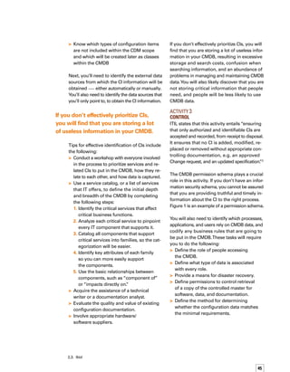 46
Tips for effective control of the CMDB
include the following:
Implement a robust tool that allows you
to store and manage information about
CIs so that anyone can see the status of
every CI and the history of incidents,
problems, changes, service level agreem-
ments, etc.
Be sure to consider the business rules
and policies around the CMDB, so the inf-
formation will be consistent. Examples of
business rules or policies include:
The change management process is
the only process that allows modificat-
tion of CMDB data.
All the hardware CIs must have the
“HW” prefix in the name.
Use a robust change management solution,
integrated with the CMDB, for processing
every IT infrastructure change.This will
enable you to know which CIs are involved
in every change, and to track all changes
associated with a CI.
Validate the CI information before updating
the CMDB if you use a discovery system.
Define which attributes must be included
in the comparison.
Define what to do if a CI is discovered
with changes.


–
–


–
–
Coordinate documentation efforts in
advance of major hardware and
software upgrades.
Involve the asset management group for
desktop equipment inventories.
If you don’t effectively control access to CI
information in the CMDB you will find that CI
data is changed without proper authorization,
causing the data to be inconsistent. In addition,
confidential information may be used for illegal
or other purposes that are not aligned with the
business. Incorrect CI data will also increase
the time required to fix incidents. Ultimately,
inconsistent CI data will cause your CMDB to
be irrelevant in your organization.
Activity 4	
Status Accounting
According to ITIL, this activity includes “the
reporting of all current and historical data
concerned with each CI throughout its life
cycle.This enables Changes to CIs and their
records to be traceable, e.g. tracking the status
of a CI as it changes from one state to another
for instance ‘under development,’ ‘being tested,’
‘live,’ or ‘withdrawn.’” 4


Figure 1. Example of a Permission Schema
Type of CI Group Process
Read
Write
PC
Support-Hardware
Incident Management X
Problem Management X
Change Management X
Release Management X
Support-Software
Incident Management X
Problem Management
Microsoft
Windows
Server
Support-Hardware
Incident Management X
Problem Management X
Change Management X
Release Management X
Support-Applications
Incident Management X
Problem Management X
Change Management X
Release Management X
Support-Networking
Incident Management X
Problem Management X
Change Management X
Release Management X
4.	 Ibid
 