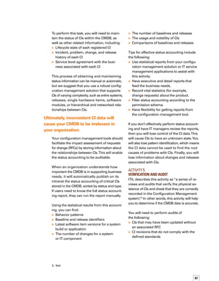 48
Revisions to software that may not be regist-
tered in the defined software library, which
will allow you to know the presence of
unlicensed or non-tested software
Also perform verification when the following
conditions occur:
A CI is associated with an incident, problem,
change, release, service level agreement,
operational level agreement, and underp-
pinning contracts
The relationship of a CI with its environment
is being researched
The history of the CI is being consulted
You’ll also need to verify activities performed
by the discovery system.These activities will
enable you to know when there are differences
between the discovered information on a CI
and the data stored in the CMDB.
Tips for effective verification and audit include
the following:
Get your CIO’s support to help you make
verification a “must” on a regular basis,
year after year; make sure everyone is
committed to the verification process bef-
fore beginning.
Use reporting tools to help determine which
CIs are not operating properly, or which CIs
are actually being used.This activity will
help you better align the CMDB to the needs
of the business.
Integrate your configuration management
tool with a network monitoring and discove-
ery tool to help to determine the quality of
the data in the CMDB.
Create an audit schedule based on how
critical each CI is to the business.This act-
tivity is especially important if you use an
automatic discovery tool.
If you don’t effectively perform verification
and audit, you will have inconsistent data.
The CIs in production will not match the
description in the CMDB.You will also have
unauthorized CIs in your CMDB (unlicensed








software, for example), and CI data will not
match the minimum established requirements.
Ultimately, if you have incorrect data in the
CMDB, your IT organization will not use it.
Activity 6	
Backing Up and Archiving the CMDB
Based on our experience with CMDB projects,
we add a sixth activity to the five configurat-
tion management activities outlined in ITIL.
Backing up and archiving the CMDB rests
with the IT service management application.
The frequency and method depend on the
business objectives. However, you will need
to back up the data from the RDBMS data
handler, the platform on which the CMDB is
built, the relationship between the CIs, any
service level agreements related to the CIs,
the application tools and other tools integrated
with the CMDB, and the external information
sources.Your configuration management
tool can help with exporting and archiving
this data.
The archiving activity refers to extracting
information from the CMDB that is no longer
useful for everyday activities, but that may
be useful for audit and control purposes.You
might be able to use the CMDB platform
functionality.You will, however, need to define
the rules under which the information archiving
will take place.You might define the end life
of each CI to determine when to archive.To
determine which CIs or which information to
archive, you might also ask yourself which CIs
are critical to the organization.
Tips for effective backup of the CMDB include:
Make sure your procedures for backing
up the CMDB align to the business. For
example, “The CMDB needs to have a full

Integrate your configuration management
tool with a network monitoring and
discovery tool to help to determine the
quality of the data in the CMDB.
 
