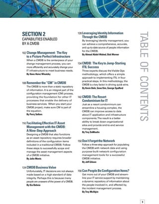 tableofcontents
Section 2
Capabilities enabled
by A CMDB
102	Change Management:  The Key 	
to a Picture Perfect Infrastructure
When a CMDB is the centerpiece of your
change management process, you can
more efficiently and accurately change your
IT infrastructure to meet business needs.
By Hans-Heinz Wisotzky
108	Rememberthe“CM”inCMDB
The CMDB is more than a static repository
of information. It is an integral part of the
configuration management (CM) process,
providing the foundation for other IT
processes that enable the delivery of
business services. When you start your
CMDB project, make sure CM is part of
the equation.
By Perry Sellars
116	Facilitating Effective ITAsset
Management with the CMDB: 	
A Nine-Step Approach
Designing a CMDB that also functions
as an asset repository requires broader
definitions of the configuration items
included in a traditional CMDB. Follow
these steps to successfully scope and
manage the asset management aspects
of a CMDB initiative.
By Julie Manis
124	CMDBBusinessValue
Unfortunately, IT decisions are not always
made based on a high standard of data
integrity. Perhaps this is because many
people are unaware of the power of a CMDB.
By Kia Behnia
128	Leveraging Identity Information
Through the CMDB
By leveraging identity management, you
can achieve a comprehensive, accurate,
and up-to-date source of people information
for the CMDB.
By Ahmad Abdel-Wahed, Bob Worner
134	CMDB:  TheKeytoJump-Starting
ITIL Success
Three experts discuss theVisible Ops
methodology, which offers a simple
approach to implementing ITIL in four
practical steps. In this methodology, the
CMDB is a key factor in driving quick wins.
By Kevin Behr, Gene Kim, George Spafford
142	CMDB:TheResort 	
Condominium for IT
Just as a resort condominium can
streamline a housing complex, the
CMDB can improve access to data
about IT application and infrastructure
components.The result is a better
ability to break down organizational
silos and provide end-to-end service
management.
By Troy DuMoulin
150	Don’tForgetthe Network
Follow a three-step approach for populating
the CMDB with network data and using
purpose-built network configuration
management tools for a successful
CMDB initiative.
By Jeff Gibson
156	CanPeopleBeConfiguration Items?
Get more out of your CMDB and stream-
line your IT service support by maintaining
a dynamic repository of information about
the people involved in, and affected by,
the incident management process.
By Troy McAlpin
 