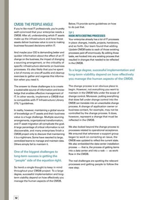 53
Tip 2	
Communicate Widely and Take 	
A Top-Down Approach 
Communication that explains the value and
benefits of the CMDB is vital to getting buy-in.
Effective communication gives people insight
into CMDB project goals and benefits. It can —
and should — take a variety of forms, including
e-mail campaigns, an intranet site, meetings,
workshops, and training.
However, you can’t make things happen through
communication alone. People quickly develop
communication fatigue, and let’s face it, the
life of an operations person is not full of spare
time to attend training courses and worry about
new tasks. Getting people to follow the right
process and take responsibility for data on the
configuration items (CIs) they know requires
more than communication and more than
training.We found we absolutely needed supp-
port from the top of the operations organization.
The challenge here is that the people adding
and maintaining data are often not the people
benefiting from it. Too often, IT operations
peo­ple see the CMDB as an overhead or burden.
Anything you can do to communicate how it
will make their lives easier or add value for them
is important to the success of the project.
Tip 3	
Make it easy to use, give something back
Making it easy to update and maintain the
CMDB and get data from it sounds obvious,
but I want to stress that this is critical to the
success of your implementation. Unless you
pay attention to the user interface, you’ll end
up with a CMDB that makes it difficult to find
data and understand important relationships.
When that happens, people aren’t inclined to
use the CMDB — or keep it up to date.
We set a goal of ensuring that we weren’t
making the CMDB any harder to use than it
had to be.To achieve this goal, we dedicated
time to building reporting tools, quick wild-card
searches, and views for visualizing and navig-
gating the CMDB.
The challenge here is that the
people adding and maintaining
data are often not the people
benefiting from it.
While we mandated that people use the CMDB,
we also recognized that mandates never win
hearts and minds. So we also spent some time
to make the CMDB especially useful to people
who were adding and maintaining data.This
often meant incorporating more CI types and
attributes than were needed for configuration
management purposes.These types and attri­
butes, however, benefited key groups of users
who maintained critical data, which gave them
a stake in keeping data up to date. We also
made sure that the core data that was critical
to the enterprise was maintained globally, while
data that was specific to certain groups didn’t
need to be.
TIP 4	
Establish Data Ownership 	
and Clear Measures 
Clear accountability for data goes hand in hand
with the process element.We found that every­
one wanted information from the CMDB, but
no one wanted to pay to maintain it. People
pointed to the configuration management
team and said, “It’s their responsibility.” Conf-
figuration managers, however, cannot own the
data because they have no way of knowing
if the data is accurate.They can own the proc-
cesses related to checking accuracy, but not
the data itself.
With this in mind, we built a model of data
ownership with clear measures that put the
onus of maintaining CMDB data on the people
who know the data best.This involved implem-
menting a network of data owners and data
managers. The data managers are members
of the support group for each CI. We aligned
their roles to the data they need to support on
a CI — for example, operating system support
was aligned to operating system infor­mation.
Data managers are accountable to a data owner
for data quality.
 