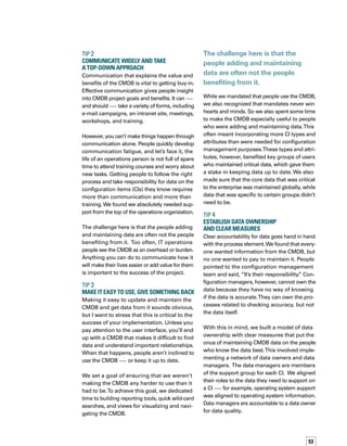 54
We incorporated data quality targets into con­
tracts for third parties and established personal
objectives for internal staff. The data owner acts
as an escalation point to which configuration
management can raise issues.We modeled all
this in the CMDB. Now, when users click on a
field, they can immediately see who owns
the data.
TIP 5	
Automate Data Checking
ITIL audit and verification processes can be
time consuming, so you need to give some
thought to ensuring that you focus only on the
data critical to the audit.To assist with this,
we built in some automatic functionality that
iden­tifies missing data and basic errors, and
notifies the appropriate data manager.
It’s important to understand that this function­
ality does not validate fields during data entry.
Why? Because when you force people to fill
in a field to complete a process, they’ll resort
to entering anything they can think of if they
don’t have the correct information.They do this
because they want to finish the task at hand
and move on to the next one. Obviously, this
can wreak havoc with accuracy.
To overcome this problem, we included
Unknown as a valid entry. By doing so, we
allow people to complete a task even if they
don’t have all the information required by the
CMDB.The verification functionality picks up
on the missing and unknown information
and alerts the data manager that some action
is required.
tip 6	
Use Autodiscovery Appropriately
Discovery tools play a vital role in managi-
ing the detailed, complex information about
hardware configurations, such as patch infor­
mation, BIOS settings and dates, memory,
and disk allocations. While important, this
information represents only a fraction of the
picture when asking important questions, such
as “Whom do I contact to get approval to reb-
boot theVMWare server?”
The message here is that autodiscovery is criti­
cal to providing an asset base with detailed
configuration information.To make the leap
to a successful CMDB, however, you need to
understand that people and process are vital.
So, use autodiscovery appropriately and don’t
rely on it for all data.
PEOPLE PROVIDE KEY TO SUCCESS
As technologists, it’s easy for us to get caught
up in the technology side of things when we
approach a major project, such as a CMDB
We built a model of data
ownership with clear measures
that put the onus of maintaining
CMDB data on the people who
know the data best.
 