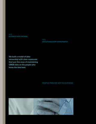 OF MANAGING
THE PEOPLE 
FACTOR
5 
BENEFITS
implementation. We need to keep in mind
that an effective CMDB implementation also
involves people and processes.Too often in IT,
we overlook the people side of the equation.
By following the tips in this article, you can
ensure that you effectively manage the human
capital in your enterprise, so you can build
your own world-class CMDB that’s worthy of
internal and external awards. n
Tim Mason is a founding director at
TRM Associates, an information
management consultancy firm. Tim
brings deep experience and insight
from an extensive background in
managementconsultingataleading
U.K. consulting firm. While working
in the industry, he has held intern­
national IT assignments spanning
Europe, Australia, Asia, and the United States.
ABOUT THE AUTHOR
Efficiency — If you
automate data checking,
you can streamline
ITIL audit and
verification processes.
Integrated process for
updating CMDB — By
adding Update CMDB
tasks to existing proc-
cesses, you can create
a hook to any process
that results in changes
that need to be reflected
in the CMDB.
Buy-in from stakeholders
and participants —
By communicating
how the CMDB will
make their lives easier
or add value for them,
you can more easily
gain buy-in.
Up-to-date CMDB —
If you make the
interface easy to use,
people will be more
inclined to use the
CMDB and keep
it up to date.
Accountability —
You can increase
accountability by
establishing data
ownership to create
an escalation point
and by defining clear
ways to measure
performance.
To make the leap to a successful CMDB, you need
to understand that people and process are vital.
 