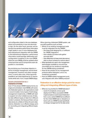 61
–	 Level of complexity versus the near-term
and long-term resources available for
administration and support?
–	 Database design, performance, and scala-
ability? In some cases, vendors replicate
data; in others, data is accessed dynamic-
cally and reconciled through policies.
	 How does the notion of federation map to:
–	 Current processes?
–	 Currentorplannedorganizationaldynamics?
–	 Current or planned supplier relationships?
Design Consideration No. 3	
Data Schema
When you establish your data schema, which
represents the content structure of your data,
I recommend that you focus on phase-one
requirements, while also keeping an eye
toward a more comprehensive set of longer-
term requirements. In the end, you’ll be more
successful building from near-term accomp-
plishments than you will be spending many
months, and possibly years, architecting a
complete CMDB design before any real value
is seen.Technologies and standards are both
evolving, so in five years, your options for a
complete CMDB system might be substantively
different from today.
When planning data schema for the CMDB,
ask yourself questions such as these:
	 What information can reside outside the
scope of my initial CIs but still relate to
those CIs? In many implementations, some
resources, such as contractual information,
asset-specific financial information, or trouble
ticket details, reside outside the CMDB and
are not treated as core CIs.The CMDB is
linked to these resources so that it is updated
when they affect critical parameters of CI
status, such as service level agreement (SLA)
violations or an open trouble ticket on a CI.
	 What kind of modeling or schemas do my
CIs require and at what level of complexity,
in both the near and longer term? What
kind of relationships must be captured and
why?What standards are most likely to be
relevant for me near-term and long-term?
	 How dynamically and automatically can my
CIs populate my CMDB?
	 How can my CIs and their schema
best optimize:
–	 Immediate impact to services?
–	 Immediate impact to consumers?
–	 Automated triggers to operational policies?
–	 Automated triggers to business policies?
	 Is there a skill set required or a services
tax to be paid for either integrating CIs or
supporting complex modeling schema?
Be sure to understand what your vendor
provides and what you either need to do on
your own or pay for through extra services.
CMDB implementations can be complex,
so one rule of thumb is never to invest in
anything that you don’t first understand.
 