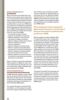 5tips
for cmdb 
design
Data reconciliation must address the
unification of disparate data reported
for the same CI.
Effective Design:
CMDB as Enabler
By carefully considering your needs for conf-
figuration items, federated systems, data
schema, discovery, and data integration and
reconciliation, you can better ensure the
effective design of your CMDB. A successful
CMDB deployment will create a consistent,
dynamic, and trusted data source that will
enable new process efficiencies within and
across your IT organization. n
Dennis Drogseth, vice president,
EnterpriseManagementAssociates,
directsateamofanalyststhatfocus
on the development of networked
services management. He has pion­
neered research in management
strategies such as performance
andavailability,integratedsecurity,
changing organizational dynamics
inIT,andenterpriseandserviceprovidermanagement
issues. He has a Bachelor of Arts degree, magna cum
laude, from Yale University.
ABOUT THE AUTHOR
Be flexible in applying
ITIL best practices,
using ITIL as a catalyst
rather than a religion.
Be willing to re-evaluate
your CMDB progress
based on checkpoints
and results.
Be aware of technology
options and how they
support both process
and architectural
requirements.
Focus carefully on
the definition and
scope of CIs.
Follow open —
not proprietary and
unpublished —
data schemas.
 