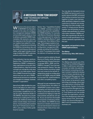 Welcome to the second edition
ofVIEWPOINT.Ourfirstedition
focused on the value of a configurat-
tion management database (CMDB)
and provided expert advice on how
to achieve a successful CMDB implem-
mentation.We received a very posit-
tive response to the first edition and
our readers have asked for more.
In addition, companies are embracing
the CMDB at a tremendous rate, and
as a result, we bring you this second
edition, which again includes a broad
rangeofarticlesfromBMCcustomers,
partners, and industry experts.
This publication has two sections.
Section One, “Practical Advice for
Deploying a CMDB,” is designed to
help organizations jump-start their
implementations, make the process
a smooth one, and get the most value
out of it. In our lead article, David
Chiu of BMO Financial Group talks
about how you can use a CMDB-
based service structure to accelerate
yourtransitiontoastrategic,business-
focused IT organization.
SelmaTurki of IBM identifies the quest-
tions to ask before you start a large
enterprise CMDB implementation
and provides a checklist that you can
use as a guide.AlexandreAvelar of
CSC BRASIL discusses how people
are the key to cracking the IT service
model code.Additional articles in this
section include design recommend-
ations, incorporating best practices
from the IT Infrastructure Library
(ITIL®
), and a variety of other guidel-
lines for success.
Section Two, “Capabilities Enabled
by a CMDB,” includes a number of
articles describing the capabilities
the CMDB facilitates. For example,
Julie Manis ofAccenture discusses
a nine-step approach for using the
CMDB to facilitate effective IT asset
management. Perry Sellars of Strat-
tegic Technologies explains how
the CMDB is an integral part of the
configuration management (CM)
process, providing the foundation
for other IT processes that enable
the delivery of business services.
Be sure to read the article by Devesh
Sharma of Oracle, which discusses
using Business Process Execution
Language (BPEL), BSM, and the
CMDB to manage IT from the busin-
ness perspective. Section Two also
includes articles providing insight
into such areas as the benefit of
categorizing people as configuration
items in the CMDB, using the CMDB
to jump-start ITIL implementations,
and other compelling topics.
Although I’ve just mentioned a handf-
ful of articles above, this edition of
VIEWPOINT contains many other
interesting and informative articles.
I’d like to personally thank all of the
contributors for helping to make this
book practical, educational, and usef-
ful. As you can see from the breadth
of companies contributing articles
to this edition, the CMDB has truly
become an industry phenomenon,
and we look forward to future cont-
tributions from many of you now
reading this.
You may also be interested to know
the CMDB has become such an imp-
portantresourcethatBMCandseveral
other leading companies have joined
together to create a new interopera-
abilityspecificationdesignedtoenable
customers to federate and access
informationfromtheircomplex,multi-
vendor IT infrastructures.Working
together, we will develop an open,
industry-wide specification for sharing
information between CMDBs and
other data repositories.We plan to
submit a draft specification to an
industry standards organization later
this year.
Best regards,and good luck on those
CMDB implementations,
Tom Bishop
ChiefTechnology Officer, BMC Software
ABOUT TOM BISHOP
Tom Bishop was named one of the
top 25 CTOs by InfoWorld Magazine
in 2004. A well-known technology
innovator, he holds nine patents in
fault tolerant computing and has
been involved in leading the develop­
ment of industry standards such as
the Distributed Management Task
Force (DMTF) and POSIX. For more
than 20 years, he has served in senior
technology and strategy roles at leadi-
ing organizations including UNIX
International, Tandem Computers,
and CompuCare Management Syst-
tems. Tom was an early employee
of Tivoli Systems and rose quickly
through the organization, serving
first in key development roles before
being named Chief Technology
Officer and General Manager for
IBMTivoli’s Embedded Solutions
business unit.
A Message from tom bishop 	
Chief Technology Officer,
bmc software

 