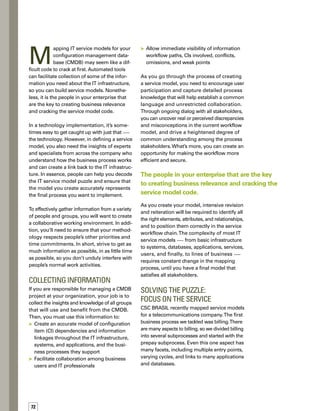 5tips
for mapping 
service 	
models
Our key contact was the client’s project manager,
who identified the people who fully understood
the process and the infrastructure components
that support it.They included:
	 Process analyst — Understands the enter­
prise processes and uses this ability to map
business processes
	 Billing specialist — Manages the billing
application and databases, as well as
other applications that connect to the
billing application
	 Server software engineer — Has a view
of the logical connections between servers,
clustered and high-availability environments,
and how service applications run
	 Network specialist — Identifies which
servers and network devices support the
service, as well as the relationship between
those servers and network devices
(i.e., routers, LAN,WAN, etc.)
	 Help desk administrator — Understands
the relationship between events and the
help desk notification process
To develop and document a complete
service, you need to ask the right
people a lot of questions.
By conferring with these experts, we gained
insight into the multiple touch points between
the prepay subprocess and the IT services
upon which it relies. For example, people prep-
pay either by purchasing prepaid cards using
their credit card or by withdrawing directly from
their bank accounts. Each payment method
has different applications and IT systems
supporting it.We learned how the servers are
connected, clustered, and configured for the
different payment methods.We learned that
there are five cycles in the billing sequence and
that each runs at a different time of the month.
The model had to accurately represent each
entry point, cycle, job schedule, and so forth.
Along the way, we worked with all stakeholders
to fine-tune the model, uncover discrepancies,
and correct errors.The end result was an acc-
curate representation of the service that clearly
showed what IT infrastructure was involved
in supporting the prepay process.
Our final billing service model mapped every
aspect of every subprocess — from the custo­
mer’s request for the service to the comp­letion
of the billing for that request. Each person
brought their own unique perspective in helping
us decode the overall billing service model.
People are the Key
Although automated tools are critical to mapp-
ping infrastructure relationships that are stored
in a CMDB, always keep in mind that people
play a vital role in that mapping process. Disc-
covery tools can collect information regarding
components, such as infrastructure devices,
configurations, and applications, but do not
generally identify the relationships and relev-
vance to the business.This information resides
in people’s minds and is constantly changing.
To develop and document a complete service,
you need to ask the right people a lot of quest-
tions. Also, remember that the service model of
a particular type of business process will not
be the same for all companies.You must create
a unique service model for each unique situation,
based on the business process requirements. n
Alexandre Avelar, a consultant
withCSCBRASIL,hasabachelor’s
degree in mathematics from Rio
de Janeiro State University and
a bachelor’s degree in software
development from Estácio de Sá
University.Hehas19years’working
experience with mainframe and
distributed system environments.
For the last 17 years, he has been involved with event
management, and the last three of those years, he
has focused on IT service management.
ABOUT THE AUTHOR
Focus on a single
process or subprocess.
Identify experts
in a variety of roles
across the enterprise
who understand the
process and the infras-
structure components
that support it.
Ask the experts for
specific detailed
information about
their particular area
of expertise.
Take an iterative
approach, revising
and correcting the
model based on input
from the experts.
Remember that the
service model for
a particular business
process will not be
the same for
all companies.
 