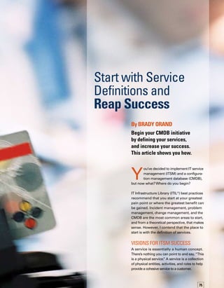76
IT service management is all about managing
services — hence the name.Without the proper
definition of services in the organization, all
other ITSM initiatives, including the CMDB,
will encounter difficulties.
When implementing any project, the first step
is to establish your vision.Your vision can be
either broad or highly specific. Making it spec-
cific, however, enables you to better determine
how your initiative is meeting its objectives
and aligning to your vision.Therefore, for an
ITSM initiative, your vision should align to the
concept of services. People, processes, and
technologies work together to provide services
for your customers.
Many decisions in an ITSM implementation
will be far easier if you have already defined
the services involved. When you implement
incident, problem, or change management,
for example, you have many decisions to make.
If you don’t look at the big picture of where
you’re going, you will have to go back and
rework those decisions once that vision is clarif-
fied. So if you start with an understanding of
the services you are offering, then there’s less
rework later.
Most IT organizations today are still in the
technology phase — providing technology
to support business. Most IT personnel are
technologists first.They naturally want to imp-
plement technology and look at things from
a technology standpoint. So, when defining
services, you need to think differently — start
looking at the real role of IT team members
based on what IT does to support the business
functions of the organization. For example, an
employee’s title may be “database administ-
trator,” but this person’s role in the company is
not limited to managing the database; rather, he
or she supports financial operations, performs
order fulfillment, or supplies the production
line — whatever business service the datab-
base supports.
When adopting various ITIL processes, organiz-
zations face some common questions:
	 How do we classify incidents?
	 How do we communicate trends
to the business?
	 How do we know who the business
owners are?
	 What models do we need in our CMDB?
	 How do we organize the CMDB?
	 On what criteria do we base our reports?
	 Where should we send our reports?
	 Who do we talk to before implementing
a change?
People, processes, and technologies work
together to provide services for your customers.
These questions and others can be answered
more easily if they are considered in the context
of their relationship to the business. Unders-
standing services also begins the culture shift
within IT from a technology provider to a true
service provider.The very exercise of defining
and communicating services begins to transf-
form the level of thinking about IT throughout
IT and the business. It also improves the rel-
lationship between IT and the business that
IT serves.
All too often, organizations that get excited
about ITIL start a variety of initiatives to implem-
ment various processes in their environment.
One organization I worked with was in the
midst of implementing change management,
incident management, and problem managem-
ment in parallel. However, these three parallel
endeavors were being undertaken in three
separate groups — without any communicat-
tion among them. In this case, the processes
may have worked well within themselves, but
the interactions between them likely would have
been difficult, misaligned, and error prone.
After beginning its parallel endeavors, this org-
ganization decided to develop a service catalog.
During the discussions of services offered, IT
leaders realized that they needed to re-evaluate
 