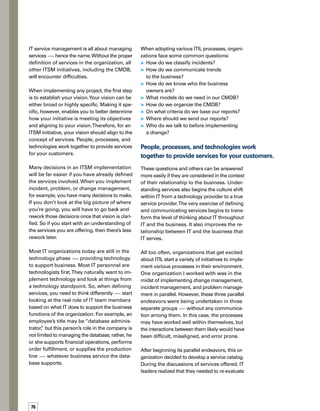 77
some of their earlier decisions. As a result,
all three of the initial groups modified their
individual processes based on whether the
change request, incident resolution, or problem
root cause analysis was related to a prioritized
service.The interaction of those processes was
dependent on the type of service offered, as well.
Although defining services may not completely
solve this communications gap, it will go a long
way toward establishing the vision for all of
these endeavors and helping to ensure that
they are consistent.
Steps to Creating
Service Definitions
When I help companies to create service de­
finitions, first I gather all the IT stakeholders
together and ask them what services they prov-
vide to the business.They usually start saying
things like, “We do change management,” or
“We do patch management.”
I turn the conversation into a business discuss-
sion, and ask them to define the services that
the business consumes. For example, a business
does not buy change management or incident
management. A business buys the ability to
provide outstanding customer service or the
ability to efficiently fulfill orders or to keep its
production line operating smoothly.
Defining services is an exercise in getting diff-
ferent minds to meet. IT needs to realize that
the business doesn’t care about the details of
patch management, change management,
intrusion detection, or virus detection. Even
though these are vital activities performed by
IT, the business is not really concerned with
them. Rather, the business is focused on comp-
pleting its critical business processing. But if
those critical IT activities weren’t performed,
then the business would most definitely
care — because their critical business proc-
cesses would not be operating effectively.
When working with customers, I essentially run
a brainstorming session with the stakeholders.
Anything that IT does falls underneath one
of the five basic services that occur within
a business. (See sidebar.)We can identify what
a company manufactures, for example, and we
can identify the services that support manuf-
facturing.We might break down those services
further so we can get more detailed reporting
and understand exactly what IT is doing to
help support the business.
If you start with an understanding
of the services you are offering, then
there’s less rework later.
The next step is for IT to identify its business
partners, its customers, and the people who
can affect change within IT from a business
standpoint.Then IT says to these groups, “Here
are the services we think we offer you.” For
example, IT might say, “We provide you with
this ERP system so you can effectively manage
your financial system.”
The business might come back and say, “We
don’t care about the ERP system.We only care
about being able to get our jobs done, which
includes order fulfillment. As long as it’s easy
and it works, we don’t care what the back-end
technology is.”
This discussion usually occurs with the owner of
the service, otherwise known as the“customer.”
It’s important to distinguish between a user and
a customer. A user is a person who interacts
with a service on a daily basis.The customer
is a person (or department) who funds the
service — paying money for that service
on behalf of their people.
A business does not buy change management
or incident management.A business buys the
ability to provide outstanding customer service
or the ability to efficiently fulfill orders or to
keep its production line operating smoothly.
 