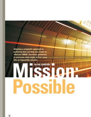 89
D
eploying a configuration management
database (CMDB) can be a complex
process that involves integrating inf-
formation, processes, and people into a single
cohesive system. Successful CMDB implement-
tations in today’s diverse IT environments
focus on optimizing the most critical services
that IT provides to the business.
However, even with a focus on key IT services,
you may still find it challenging to effectively
aggregate data from a wide variety of sources
in different formats.You must carefully identify,
collect, and rationalize the data before it can be
used effectively to operate your IT environment.
You may look at the obstacles and think this
is a Mission: Impossible. However, adopting
a pragmatic approach to gathering data can
help you achieve “Mission: Accomplished”
by creating a usable, effective CMDB solution.
Gathering the
Right Data in Your
CMDB to Optimize
IT Services
 