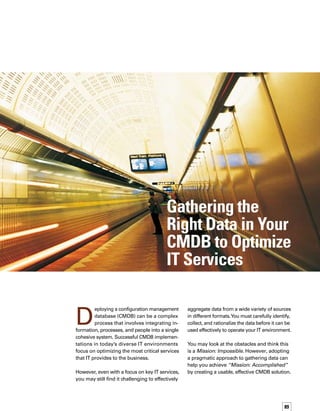 90
Your Mission, Should You
Choose to Accept It
Industry experts identify data gathering as one
of the first steps in successfully deploying
a CMDB solution.1
Taking this seemingly simple
first step depends on dozens of decisions that
must occur at both the organization and IT
operational levels. Understanding these decis-
sions, along with your organization’s priorities,
is a prerequisite to effective data gathering.
The data gathering process can be broken
into three key stages:
Data identification
Data collection
Data utilization and optimization
Proper planning is crucial in mitigating the ine-
evitable disruptions caused by the introduction
of any enterprisewide system. Maintain a cross-
functional planning team of IT and business
stakeholders to help you plan the CMDB implem-
mentation and evaluate it along the way.This
cross-functional team will help accommodate
business changes, ensuring that the CMDB
remains a current, effective tool that increases
your organization’s competitive advantage and
market value.
Avoid trying to migrate all of your systems to
the CMDB at the same time (it just may self-
destruct like the tape in the movie Mission:
Impossible). Get the most out of your implem-
mentation by selecting, as a starting point, one
service that IT provides to the business. After
the successful rollout of a limited CMDB implem-
mentation, you can use the expertise, planning
materials, and process you developed for the
first implementation to integrate other services
into your CMDB.
Remember that the primary data sources will
still be in place, and that you can migrate them
in stages, according to the priority of the busin-
ness services they support. By starting small,
your organization is likely to see results much
more quickly, thereby proving the value of



the CMDB and gaining support for it before
deploying it to the wider organization.
Data Identification
To avoid getting bogged down in terabytes of
data, narrow your focus to the data that support
the most critical services that IT provides to
the business.Think about the decisions your
organization makes and what data is required
to support those decisions. By focusing on
the data that supports the IT service you’ve
prioritized, you can more easily determine
which data types are critical and which are not.
You can then select specific data to integrate
into the CMDB, based on your organization’s
priorities. It is important to create a target list
that distinguishes between the key configur-
ration items (CIs) that belong in the CMDB itself
and the related or extended CI data, such as
Web response times, server availability, CPU
capacity, bandwidth utilization, database quer-
ries per second, and failed downloads. CIs are
physical, logical, or conceptual entities in your
environment and have configurable attributes,
while related CI data describes or defines CIs.
Questions to Ask During the
Data Identification Process
Potential data sources span your entire organiz-
zation, but the data must meet a specific set of
criteria to be included in the CMDB.You can
define these criteria by answering questions,
such as:
What services that IT provides to the busin-
ness, such as Web banking, inventory
management, or payroll, are most critical
to our organization?
Which applications and devices (collectively
called “elements”) support these critical


1.  Dennis Drogseth, “Analytics and the new structural approach to management,” NetworkWorld’s Network/Systems
Management Newsletter, January 30, 2006.
To avoid getting bogged down in terabytes of
data, narrow your focus to the data that support
the most critical services that IT provides to
the business.
 