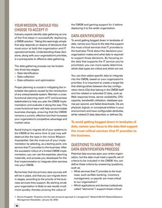services?Which of these elements should
we store as CIs in the CMDB?
What monitoring and management tools
update these CIs?
What specific data from each of these
tools needs to be provided to our CMDB
for each element?
Which elements should we consider ext-
tended CMDB data?
What are the relationships between our
CIs? How do we represent those relations-
ships in the CMDB?
Is all the data required to make business
decisions already being collected? If not,
what data is missing and how do we
collect it?
Is there complementary data in other syst-
tems? (For example, if one system reports
the status of a port, will another system rep-
port on the health of the server connected
to that port?)Which applications will subs-
scribe to the data available in the CMDB?
Data Collection
Once you’ve identified all of the data you want
to include in your CMDB, the next stage is to
collect that data. One of the first challenges
is determining the actual collection methods
available, since different tools provide different
data extraction methods. Options range from
using well-documented application programm-
ming interfaces (APIs) to usingWeb Services
data migration or homegrown scripts.You’ll
likely end up using a combination of methods
to accommodate all the data sources. Cross-
functional teamwork is just as crucial at this
stage, and is likely to include the administrators
of the tools that supply the data you’ve selected.
You’ll need to develop solutions and processes
that have no negative impact on either day-to-
day business operations or the CMDB project
itself. Data collection options must also be
compatible with network security protocols
set by your company, and you must predict
and manage capacity and performance issues.
As in the data identification phase, you must
answer several sets of questions in the data






Case Study: The Customer 
Support Web site
The following case study illustrates the data identt
tification stage of the data gathering process.
The customer support Web site is a top corporate
priority for Business X.The company has released
seven new products and has signed a dozen new
channel partners.To facilitate the successful rollout
of new products and partnerships, it is critical that
Business X’s customer supportWeb site provides relt
liable access to knowledge base articles, downloadat
able patches, documentation, and other resources.
Business X has assigned a cross-functional team to
define the data set for their CMDB. First, the team
must identify the applications that support the custt
tomer support Web site, including their customer
relationship management (CRM) system, trouble
ticketing system, content management system,
and Web portal application.The team must then
identify the elements that support these systems and
applications, including their primary and secondary
databases, servers, storage area networks (SANs),
firewalls, routers, switches, the LDAP server, and
e-mail servers. By identifying these elements, the
team determines the configuration items to include in
the CMDB and notes their relationships to each other.
Next, the team must identify the additional data
Business X needs from both its monitoring and
management tools. For example, Business X has
decided to gather the following data from its
monitoring tools:
Configuration files and settings
Fault and availability alerts
Performance metrics
Security and intrusion detection events
User-experience metrics
Finally, the team must use this identification process
for each type of data needed in the CMDB. By succt
cessfully identifying data their organization needs
to capture, the Business X cross-functional team is
taking the first step in ensuring a successful rollout
of a limited CMDB implementation.
•
•
•
•
•
91
 
