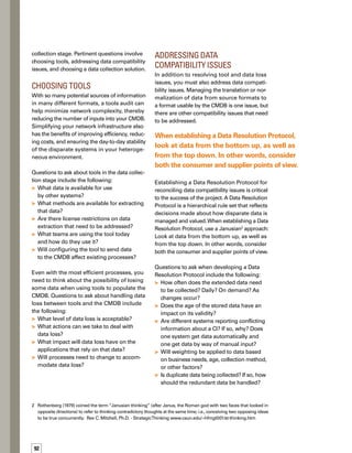 93
What are the rules for normalizing conf-
flicting semantics between data sources?
How are discrepancies in data flagged?
Choosing a Data
Collection Solution
Once stakeholders in your organization have
agreed to data selection requirements and
collection methodologies, the next logical
step is to perform a build-or-buy evaluation.
In some cases, organizations may decide to
create a data collection solution in-house.
However, there are off-the-shelf solutions availa-
able that may meet your needs. In either case,
involve your vendors early in the process and
set the expectation that they must work tog-
gether. Heterogeneous environments are more
efficient and effective when vendors cooperate
to deliver a system to you, the customer.
When considering which tools to buy or build,
include both practical and strategic needs.
Think about the rate of change in your infras-
structure — dynamic environments need
more flexibility than static ones.The size and
variety of your infrastructure is also a factor.
Be sure to think about both the short-term and
future needs of the company.
Possible requirements for a data collection
solution include the following:
Out-of-the-box support for the systems
with which you need to integrate
Bidirectional, multidirectional, or unidirect-
tional integration between tools
Support for both real-time
and batch collection




Use of existing standards
ISO or IT Infrastructure Library
(ITIL®
) certification
Rapid deployment, configuration, and
optimization to ensure quick ROI
Automated auditing to help meet
compliance efforts
Extendibility and low service costs
Automated data scrubbing to reconcile data
based on your Data Resolution Protocol
Data Utilization
and Optimization
The ultimate goal of any CMDB implementation
is to utilize the data in a way that optimizes your
organization’s IT infrastructure and decision-
making capabilities, and thus optimizes the
services you provide to the business. Once
you’ve completed the initial implementation of
your CMDB, it’s time to take a step back and
evaluate. Have you met your mission objective?
The evaluation process is twofold: First, rev-
view your objectives so you can measure your
progress and identify areas for improvement.
Second, determine whether you need to enh-
hance, enrich, or add to your initial data set so
you can optimize your business services.
Reviewing Your
Mission Objective
Dynamic environments offer limitless opport-
tunities for improvement. Comparing perform-
mance against your mission objective offers
you the opportunity to adjust your data set to
continue to support your organization’s most
critical business services.
Thinking about the objective of your mission
and the results you expected when implementi-
ing the CMDB will help your cross-functional
team think about ways to optimize the CMDB
implementation for improving the level of
service you provide to the business. If you’re






The ultimate goal of any CMDB implementation
is to utilize the data in a way that optimizes your
organization’s IT infrastructure and decision-
making capabilities, and thus optimizes the
services you provide to the business.
 