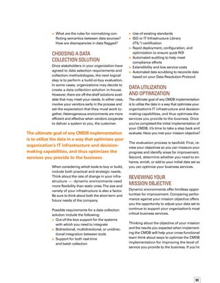 94
not getting the results you want, use your
mission statement as the basis of a decision-
making process to help you determine the
changes you need. Review your objectives,
measure results against those objectives, and
then review, optimize, and enhance your initial
data set.
Your mission objectives may include:
Reduce mean time to restore a service
Automate ticket opening
Automate prioritization of incidents
based on business needs
Improve root cause analysis
Improve service availability
Manage change by understanding priority
and service impact
Automate communication and approval
process for change requests
Predict outages and apply
pre-emptive actions
Support automated capacity planning
and on-demand computing
Improve service level management
Autogenerate accurate and timely reports
Link service level agreements
to IT components
Improve financial controls
Apply service-based cost allocation
of IT components
Determine total cost of ownership
on IT assets
Identify cost savings more easily

–
–
–

–
–
–
–

–
–

–
–
–
Reviewing the Initial Data
Set to Optimize I.T. Services
The initial data set may not provide all of the
information you need to make all of the imp-
portant business, operational, and technical
decisions for your organization. Changes in
your IT environment or business needs, whether
planned or unplanned, can affect data requirem-
ments.When you implement a CMDB, consider
incorporating an ongoing data assessment
process.Two useful steps in the assessment
are building use cases and defining an iterative
process for data evaluation.
Building use cases for additional data can help
you identify what might be missing. For example,
if your data collection tool receives a network
event from your enterprise management syst-
tem for a device that does not yet have a CI in
the CMDB, the collection tool could query the
enterprise management system for additional
data, create a CI in the CMDB, and populate the
CI with appropriate attributes, such as device
type, operating system, and so on.
The following iterative data collection process
can help set the stage for enriching and enhanci-
ing the initial data set you incorporated into
your CMDB:
Consider incorporating an ongoing data
assessment process.
 