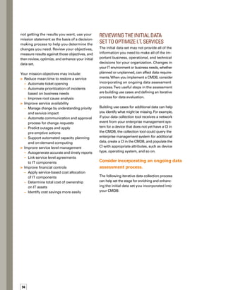 5tips
for 	
gathering 	
data
For each service you provide to the busin-
ness and the elements associated with that
service, identify the conditions in which
additional data may be needed
Identify the source of that additional data
Identify the consumer of that data
Re-examine goals and objectives made in
the initial project and adjust as necessary
Establishing such an iterative data collection
process will help your CMDB evolve with
your organization, thereby accelerating your
ability to provide the most effective services
to the business.
Mission Accomplished:
An Effective CMDB
and Optimized Services
At each stage of the CMDB implementation
process, there are specific challenges your org-
ganization must overcome. Stringent managem-
ment of data requirements and scope, as well
as close collaboration with service and tool
vendors, can mitigate pain points throughout
the data selection and collection stages. More
importantly, performing the implementation
process in a pragmatic and iterative manner
will reduce costs, minimize disruption, and
ensure the successful adoption of any CMDB
initiative. And success in implementing your
CMDB is the first step to optimizing services
that IT provides to the business. n
1.
2.
3.
4.
ValSanfordisvicepresidentofpro­
ducts for Singlestep Technologies,
Inc.,aSeattle-basedsoftwarecomp­
panythatdevelopsdataintegration
and automation solutions. Prior to
Singlestep,Valservedasavicepre­
sidentatNetworkCommerce,Inc.,
and as a director at VersusLaw.
SheholdsaBachelorofArtsdegree
from Whitworth College.
ABOUT THE AUTHOR
Narrow your focus to
the data that support
the most critical serv-
vices that IT provides
to the business.
Distinguish between
the key CIs that
belong in the CMDB
itself and the related
or extended CI data.
Make sure your data
collection solutions
and processes have
no negative impact
on either day-to-day
business operations or
the CMDB project itself.
Review your objectives
so you can measure
your progress
and identify areas
for improvement.
Determine whether
you need to enhance,
enrich, or add to your
initial data set so you
can optimize your
business services.
Performing the implementation process in a
pragmatic and iterative manner will reduce
costs, minimize disruption, and ensure the
successful adoption of any CMDB initiative.
 
