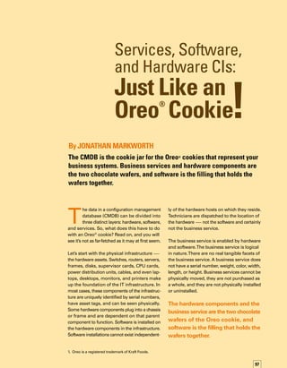 98
Software is installed on hardware and is most
likely to be recognized as connected to the busin-
ness service. Users often report issues to the
service desk by referencing software by name.
Software installations reside on hardware
assets — the router, server, laptop, or deskt-
top. Operating systems, which are also softw-
ware installations, define a group of hardware
components as a host. Application software
is installed into the operating system and,
once operational, is able to provide the busin-
ness service.
When you combine these three layers in the
CMDB, the hardware components and the
business service are the two chocolate wafers
of the Oreo cookie, and software is the filling
that holds the wafers together.
CMDB: The I.T. Cookie Jar
I have been asked, “What is the right way to
implement a CMDB?” The consultant’s standard
answer is, “It depends.” But a few important
guidelines can help you determine the best
way to proceed.
First, and most importantly, have a clear unders-
standing of the business need for the CMDB.
What problem is the CMDB going to solve?
If you are implementing the IT Infrastructure
Library (ITIL®
) framework by the book, then
the CMDB is mandatory — change impact
assessments and configuration baselines used
during release management both depend on
the existence of a CMDB.
Beyond satisfying an ITIL requirement, look
at the CMDB as the single source of truth for
describing your IT infrastructure — much the
same way as a production manager would look
at a schematic describing a manufacturing
line. For the production manager, the business
issue is simple. Optimizing production requires
a complete understanding of the components
and their relationships that make up a complex
production system.
Perhaps over-simplified, the manufacturing line
here is like one of the cookies in the factory
cookie jar. For the CIO, a business system —
such as accounting, enterprise resource
planning (ERP), customer relationship managem-
ment (CRM), or even e-mail — can be looked
at as a cookie in the IT cookie jar.
Second, try not to eat the whole jar of cookies
at one sitting. I suppose all our mothers would
probably agree that this is good advice. But if
you think about it, the stomachache you would
get eating a whole jar of cookies in one sitting
is very similar to the feeling organizations can
get when trying to tackle all the configuration
items (CIs) for all business services in the CMDB
across the entire enterprise in one giant step.
A better approach would be to rank your
business services by importance, financial
impact, and criticality, and then fill in the
CMDB data — the services, software, and
hardware — for a few of those business serv-
vices at a time.Yes, you will make mistakes
in modeling the CIs and CI relationships in the
CMDB.Yes, you will need to make adjustments
along the way. But if you really thought that
you wouldn’t need to change the orientation
of the CMDB sometime during the next ten
years due to a radical change in infrastructure
or business orientation … well then, I think you
get my point.
Filling the CMDB one cookie at a time will dec-
crease the time it takes to demonstrate the
successful use of the CMDB and will provide
the traction needed for your configuration
management program to mature. Biting off
more than you can chew or stuffing your mouth
with too many cookies will only cause probl-
lems. It may even cause the business to lose
interest and completely eliminate the funding
you need to continue this effort.
Finally, don’t get too caught up in the right way
to eat an Oreo cookie. How do you eat an Oreo
cookie? Do you eat the whole cookie, unscrew
 