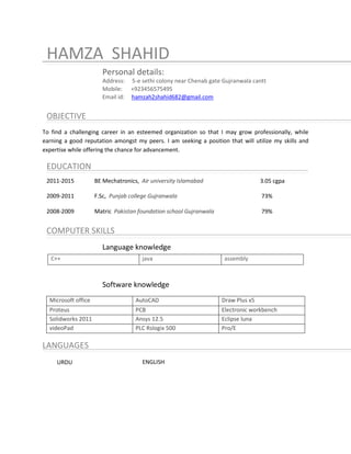 HAMZA SHAHID
Personal details:
Address: 5-e sethi colony near Chenab gate Gujranwala cantt
Mobile: +923456575495
Email id: hamzah2shahid682@gmail.com
OBJECTIVE
To find a challenging career in an esteemed organization so that I may grow professionally, while
earning a good reputation amongst my peers. I am seeking a position that will utilize my skills and
expertise while offering the chance for advancement.
EDUCATION
2011-2015 BE Mechatronics, Air university Islamabad 3.05 cgpa
2009-2011 F.Sc, Punjab college Gujranwala 73%
2008-2009 Matric Pakistan foundation school Gujranwala 79%
COMPUTER SKILLS
Language knowledge
Software knowledge
Microsoft office AutoCAD Draw Plus x5
Proteus PCB Electronic workbench
Solidworks 2011 Ansys 12.5 Eclipse luna
lunavideoPad PLC Rslogix 500 Pro/E
LANGUAGES
URDU ENGLISH
C++ java assembly
 