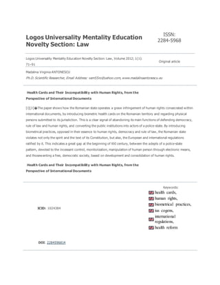 Logos Universality Mentality Education
Novelty Section: Law
ISSN:
2284-5968
Logos Universality Mentality Education Novelty Section: Law, Volume 2012; 1(1):
71–91
Original article
Madalina Virginia ANTONESCU
Ph.D. Scientific Researcher, Email Address: vam55ro@yahoo.com, www.madalinaantonescu.eu
Health Cards and Their Incompatibility with Human Rights, from the
Perspective of International Documents
[i][/i]�The paper shows how the Romanian state operates a grave infringement of human rights consecrated within
international documents, by introducing biometric health cards on the Romanian territory and regarding physical
persons submitted to its jurisdiction. This is a clear signal of abandoning its main functions of defending democracy,
rule of law and human rights, and converting the public institutions into actors of a police-state. By introducing
biometrical practices, opposed in their essence to human rights, democracy and rule of law, the Romanian state
violates not only the spirit and the text of its Constitution, but also, the European and international regulations
ratified by it. This indicates a great gap at the beginning of XXI century, between the adepts of a police-state
pattern, devoted to the incessant control, monitorization, manipulation of human person through electronic means,
and thosewanting a free, democratic society, based on development and consolidation of human rights.
Health Cards and Their Incompatibility with Human Rights, from the
Perspective of International Documents
ICID: 1024384
Keywords:
health cards,
human rights,
biometrical practices,
ius cogens,
international
regulations,
health reform
DOI: 2284596814
 