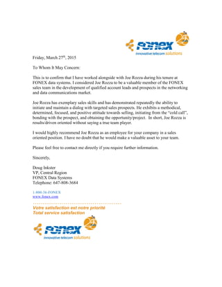 Friday, March 27th
, 2015
To Whom It May Concern:
This is to confirm that I have worked alongside with Joe Rozza during his tenure at
FONEX data systems. I considered Joe Rozza to be a valuable member of the FONEX
sales team in the development of qualified account leads and prospects in the networking
and data communications market.
Joe Rozza has exemplary sales skills and has demonstrated repeatedly the ability to
initiate and maintain a dialog with targeted sales prospects. He exhibits a methodical,
determined, focused, and positive attitude towards selling, initiating from the “cold call”,
bonding with the prospect, and obtaining the opportunity/project. In short, Joe Rozza is
results/driven oriented without saying a true team player.
I would highly recommend Joe Rozza as an employee for your company in a sales
oriented position. I have no doubt that he would make a valuable asset to your team.
Please feel free to contact me directly if you require further information.
Sincerely,
Doug Inkster
VP, Central Region
FONEX Data Systems
Telephone: 647-808-3684
1-800-36-FONEX
www.fonex.com
……………………………………….
Votre satisfaction est notre priorité
Total service satisfaction
 