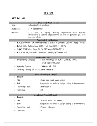 RESUME
AKASH JAIN
Personal Particulars
Email : akash.jain073@gmail.com
Mobile No. : +91-9584549863
Objective : To work in rapidly growing organization with dynamic
environment & achieve organizational as well as personal goal with
my best efforts.
Academic Qualification
o B.E. (Electronics & Communication) ,B.T.I.R.T Sagar(M.P.) , RGPV (2015) – 61.9%.
o H.S.C. ,SSM School, Sagar (M.P.) , MP Boord (2011) – 86.7%
o S.S.C., SSM School Sagar (M.P.), MP Board (2009) -76.7 %
o D.C.A ,MGM , Makhanlal Chaturvedi University (2014)-61.86%
Technical skills
o Programming Language : Basic knowledge of C, C++ , DBMS, JAVA,
WEB TECHNOLOGY
o Operating System : Window XP / 7 / 8
o Attending training of EMBEDDED SYSTEM
Academic Project (Major)
o Project:-
o Title : Smart card based access system.
o Role :Responsible for analysis, design, coding & documentation.
o Technology used : Embedded C
o Team Size : 04
Academic Project (Minor)
o Project:-
o Title : Pc temp. alarm cum exhuast
o Role :Responsible for analysis, design, coding & documentation.
o Technology used : Mutual Inductance
o Team size : 4
 