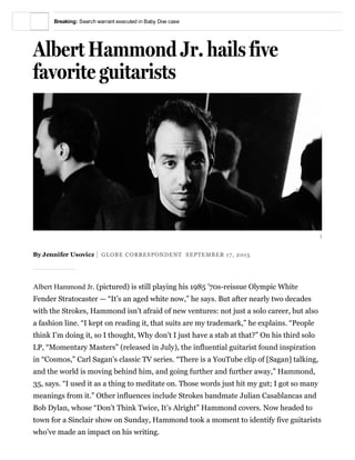 )
Albert Hammond Jr. hails five
favorite guitarists
By Jennifer Usovicz  GLOBE CORRESPONDENT  SEPTEMBER 17, 2015
Albert Hammond Jr. (pictured) is still playing his 1985 ’70s­reissue Olympic White
Fender Stratocaster — “It’s an aged white now,” he says. But after nearly two decades
with the Strokes, Hammond isn’t afraid of new ventures: not just a solo career, but also
a fashion line. “I kept on reading it, that suits are my trademark,” he explains. “People
think I’m doing it, so I thought, Why don’t I just have a stab at that?” On his third solo
LP, “Momentary Masters” (released in July), the influential guitarist found inspiration
in “Cosmos,” Carl Sagan’s classic TV series. “There is a YouTube clip of [Sagan] talking,
and the world is moving behind him, and going further and further away,” Hammond,
35, says. “I used it as a thing to meditate on. Those words just hit my gut; I got so many
meanings from it.” Other influences include Strokes bandmate Julian Casablancas and
Bob Dylan, whose “Don’t Think Twice, It’s Alright” Hammond covers. Now headed to
town for a Sinclair show on Sunday, Hammond took a moment to identify five guitarists
who’ve made an impact on his writing.
Breaking: Search warrant executed in Baby Doe case
 