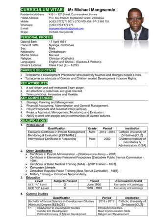 CURRICULUM VITAE: Mr Michael Mangwende
Residential Address: 4161 – 12th Street, Dzivarasekwa, Harare
Postal Address: P.O. Box HG828, Highlands Harare, Zimbabwe
Mobile: [+263] 0772271 807 / 0733 970 438 / 0712 965 701
Whatsapp: [+263] 0774 172 975
E-mail: mangwendemike@gmail.com
Skype: michael.mangwende
PERSONAL PROFILE
Date of Birth: 17 April 1961
Place of Birth: Nyanga, Zimbabwe
Sex: Male
Nationality: Zimbabwean
Marital Status: Married
Religion: Christian (Catholic)
Languages: English and Shona - (Spoken & Written):-
Driver’s Licence: Class Four (4) – 4/2/93
CARRIER OBJECTIVES
 To become a Development Practitioner who positively touches and changes people’s lives.
 To become an advocate of Gender and Children related Development Inclusive Rights.
KEY ATTRIBUTES
1. A self-driven and self-motivated Team player.
2. An attention to detail task and goal oriented.
3. Time conscious, Innovative and Flexible.
KEY COMPETENCES
1. Strategic Planning and Management.
2. Financial Accounting, Administration and General Management.
3. Project Proposals and Business Plans write-up.
4. Projects Appraisal, Management, Monitoring and Evaluation.
5. Ability to work with people and in communities of diverse cultures.
QUALIFICATIONS
1. Professional
Qualification Grade Period Institution
Executive Certificate in Project Management
Monitoring & Evaluation [ECPMM&E]
Merit 2014 - 2015 Catholic University of
Zimbabwe [CUZ]
Intermediate Certificate in Accounting Pass 2000 Chartered Institute of
Secretaries &
Administrators [CISA]
2. Other Qualification
 Certificate in Payroll Administration – [Stallone consultancy – 2001]
 Certificate in Elementary Personnel Procedures [Zimbabwe Public Service Commission -
1994].
 Certificate of Basic Medical Training (MA4) – [ZRP Trained – 1991].
 Computer Literate.
 Zimbabwe Republic Police Training [Best Recruit Constable] – 1984].
 Military Training – Zimbabwe National Army.
3. Education
Level Subjects Passed Period Examination Board
GCE “A” Level 2 June 1990 University of Cambridge
GCE “O” Level 6 1988 - 1989 University of Cambridge
4. Current Studies
Qualification Period Institution
Bachelor of Social Science in Development Studies
[Honours] Degree [BSScDS]
2016 - 2019 Catholic University of
Zimbabwe [CUZ]
1:1 Introduction to Development Studies
Gender and Development
Political Economy of African Development
Introduction to Ethics
Basic Communication Skills
Religion and Development
 