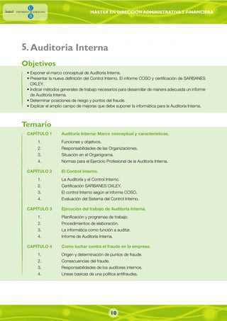 MÁSTER EN DIRECCIÓN ADMINISTRATIVAY FINANCIERA
• Exponer el marco conceptual de Auditoría Interna.
• Presentar la nueva definición del Control Interno. El informe COSO y certificación de SARBANES
OXLEY.
• Indicar métodos generales de trabajo necesarios para desarrollar de manera adecuada un informe
de Auditoría Interna.
• Determinar posiciones de riesgo y puntos del fraude.
• Explicar el amplio campo de mejoras que debe suponer la informática para la Auditoría Interna.
CAPÍTULO 1 Auditoría Interna: Marco conceptual y características.
1. Funciones y objetivos.
2. Responsabilidades de las Organizaciones.
3. Situación en el Organigrama.
4. Normas para el Ejercicio Profesional de la Auditoría Interna.
CAPÍTULO 2 El Control Interno.
1. La Auditoría y el Control Interno.
2. Certificación SARBANES OXLEY.
3. El control Interno según el informe COSO.
4. Evaluación del Sistema del Control Interno.
CAPÍTULO 3 Ejecución del trabajo de Auditoría Interna.
1. Planificación y programas de trabajo.
2. Procedimientos de elaboración.
3. La informática como función a auditar.
4. Informe de Auditoría Interna.
CAPÍTULO 4 Como luchar contra el fraude en la empresa.
1. Origen y determinación de puntos de fraude.
2. Consecuencias del fraude.
3. Responsabilidades de los auditores internos.
4. Lineas basicas de una política antifraudes.
Objetivos
Temario
.Auditoria Interna5
10
 