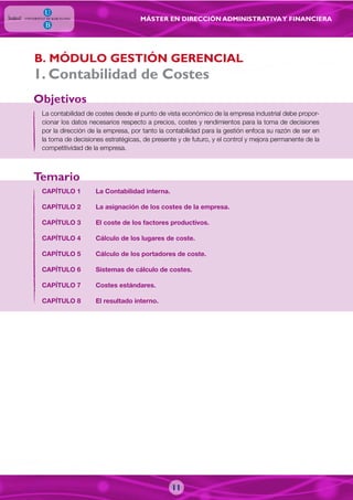 MÁSTER EN DIRECCIÓN ADMINISTRATIVAY FINANCIERA
La contabilidad de costes desde el punto de vista económico de la empresa industrial debe propor-
cionar los datos necesarios respecto a precios, costes y rendimientos para la toma de decisiones
por la dirección de la empresa, por tanto la contabilidad para la gestión enfoca su razón de ser en
la toma de decisiones estratégicas, de presente y de futuro, y el control y mejora permanente de la
competitividad de la empresa.
CAPÍTULO 1 La Contabilidad interna.
CAPÍTULO 2 La asignación de los costes de la empresa.
CAPÍTULO 3 El coste de los factores productivos.
CAPÍTULO 4 Cálculo de los lugares de coste.
CAPÍTULO 5 Cálculo de los portadores de coste.
CAPÍTULO 6 Sistemas de cálculo de costes.
CAPÍTULO 7 Costes estándares.
CAPÍTULO 8 El resultado interno.
Objetivos
Temario
B. MÓDULO GESTIÓN GERENCIAL
1. Contabilidad de Costes
11
 