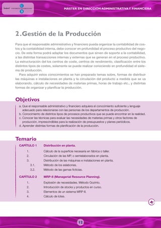 MÁSTER EN DIRECCIÓN ADMINISTRATIVAY FINANCIERA
12
a. Que el responsable administrativo y financiero adquiera el conocimiento suficiente y lenguaje
adecuado para relacionarse con las personas de los departamentos de producción.
b. Conocimiento de distintos tipos de procesos productivos que se puede encontrar en la realidad.
c. Conocer las técnicas para evaluar las necesidades de materias primas y otros factores de
producción, imprescindibles para la realización de presupuestos y planes periódicos.
d. Aprender distintas formas de planificación de la producción.
Para que el responsable administrativo y financiero pueda organizar la contabilidad de cos-
tos y la contabilidad interna, debe conocer en profundidad el proceso productivo del nego-
cio. De esta forma podrá adaptar los documentos que sirven de soporte a la contabilidad,
a las distintas transacciones internas y externas que se generan en el proceso productivo.
La estructuración del los centros de coste, centros de rendimiento, clasificación entre los
distintos tipos de costes, solamente se puede realizar conociendo en profundidad el siste-
ma de producción.
Para adquirir estos conocimientos se han preparado temas sobre, formas de distribuir
las máquinas e instalaciones en planta y la circulación del producto a medida que se va
elaborando, cálculo de necesidades de materias primas, horas de trabajo etc., y distintas
formas de organizar y planificar la producción.
CAPÍTULO 1 Distribución en planta.
1. Cálculo de la superficie necesaria en fábrica o taller.
2. Circulación de las MP, o semielaborados en planta.
3. Distribución de las máquinas e instalaciones en planta.
3.1. Método de los eslabones.
3.2. Método de las gamas ficticias.
CAPÍTULO 2 MRP-II (Managerial Resource Planning).
1. Explosión de necesidades. Método Gozinto.
2. Introducción de stocks y productos en curso.
3. Elementos de un sistema MRP-II.
4. Cálculo de lotes.
Objetivos
Temario
.Gestión de la Producción2
 