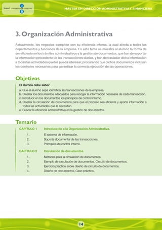 MÁSTER EN DIRECCIÓN ADMINISTRATIVAY FINANCIERA
El alumno debe saber:
a. Que el alumno sepa identificar las transacciones de la empresa.
b. Diseñar los documentos adecuados para recoger la información necesaria de cada transacción.
c. Introducir en los documentos los principios de control interno.
d. Diseñar la circulación de documentos para que el proceso sea eficiente y aporte información a
todas las actividades que la necesitan.
e. Buscar la eficiencia administrativa en la gestión de documentos.
Actualmente, los negocios compiten con su eficiencia interna, la cual afecta a todos los
departamentos y funciones de la empresa. En este tema se muestra al alumno la forma de
ser eficiente en los trámites administrativos y la gestión de documentos, que han de soportar
la información procedente de las transacciones diarias, y han de trasladar dicha información
a todas las actividades que les pueda interesar, procurando que dichos documentos incluyan
los controles necesarios para garantizar la correcta ejecución de las operaciones.
CAPÍTULO 1 Introducción a la Organización Administrativa.
1. El sistema de información.
2. Soporte documental de las transacciones.
3. Principios de control interno.
CAPÍTULO 2 Circulación de documentos.
1. Métodos para la circulación de documentos.
2. Ejemplo de circulación de documentos. Circuito de documentos.
3. Ejercicio práctico sobre diseño de circuito de documentos.
4. Diseño de documentos. Caso práctico.
Objetivos
Temario
3.Organización Administrativa
14
 