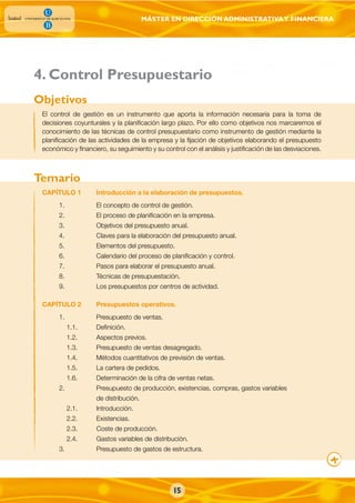 MÁSTER EN DIRECCIÓN ADMINISTRATIVAY FINANCIERA
El control de gestión es un instrumento que aporta la información necesaria para la toma de
decisiones coyunturales y la planificación largo plazo. Por ello como objetivos nos marcaremos el
conocimiento de las técnicas de control presupuestario como instrumento de gestión mediante la
planificación de las actividades de la empresa y la fijación de objetivos elaborando el presupuesto
económico y financiero, su seguimiento y su control con el análisis y justificación de las desviaciones.
CAPÍTULO 1 Introducción a la elaboración de presupuestos.
1. El concepto de control de gestión.
2. El proceso de planificación en la empresa.
3. Objetivos del presupuesto anual.
4. Claves para la elaboración del presupuesto anual.
5. Elementos del presupuesto.
6. Calendario del proceso de planificación y control.
7. Pasos para elaborar el presupuesto anual.
8. Técnicas de presupuestación.
9. Los presupuestos por centros de actividad.
CAPÍTULO 2 Presupuestos operativos.
1. Presupuesto de ventas.
1.1. Definición.
1.2. Aspectos previos.
1.3. Presupuesto de ventas desagregado.
1.4. Métodos cuantitativos de previsión de ventas.
1.5. La cartera de pedidos.
1.6. Determinación de la cifra de ventas netas.
2. Presupuesto de producción, existencias, compras, gastos variables
de distribución.
2.1. Introducción.
2.2. Existencias.
2.3. Coste de producción.
2.4. Gastos variables de distribución.
3. Presupuesto de gastos de estructura.
Objetivos
Temario
. Control Presupuestario4
15
 