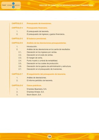 MÁSTER EN DIRECCIÓN ADMINISTRATIVAY FINANCIERA
CAPÍTULO 3 Presupuesto de inversiones.
CAPÍTULO 4 Presupuesto financiero.
1. El presupuesto de tesorería.
2. El presupuesto de ingresos y gastos financieros.
CAPÍTULO 5 El balance previsional.
CAPÍTULO 6 Análisis de las desviaciones presupuestarias.
1. Introducción.
2. Análisis de las desviaciones en la cuenta de resultados.
2.1. Desviación en los ingresos por ventas.
2.2. Desviación en el coste de ventas.
2.3. El margen de venta.
2.4. Punto muerto o umbral de rentabilidad.
2.5. Desviación en los costes de producción.
2.6. Desviación de los gastos de administración y estructura.
2.7. Desviación en el presupuesto de inversiones.
CAPÍTULO 7 El seguimiento del presupuesto de tesorería.
1. Análisis de desviaciones.
2. El informe periódico de tesorería.
CAPÍTULO 8 Casos prácticos.
1. Empresa Aljuansera, S.A.
2. Empresa Arrasar, S.A.
3. Boom Boom, S.A.
16
 