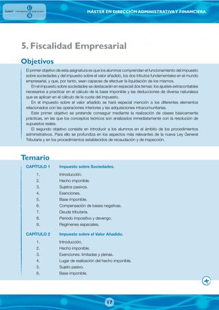 MÁSTER EN DIRECCIÓN ADMINISTRATIVAY FINANCIERA
El primer objetivo de esta asignatura es que los alumnos comprendan el funcionamiento del impuesto
sobre sociedades y del impuesto sobre el valor añadido, los dos tributos fundamentales en el mundo
empresarial, y que, por tanto, sean capaces de efectuar la liquidación de los mismos.
En el impuesto sobre sociedades se destacarán en especial dos temas: los ajustes extracontables
necesarios a practicar en el cálculo de la base imponible y las deducciones de diversa naturaleza
que se aplican en el cálculo de la cuota del impuesto.
En el impuesto sobre el valor añadido se hará especial mención a los diferentes elementos
relacionados con las operaciones interiores y las adquisiciones intracomunitarias.
Este primer objetivo se pretende conseguir mediante la realización de clases básicamente
prácticas, en las que los conceptos teóricos son analizados inmediatamente con la resolución de
supuestos reales.
El segundo objetivo consiste en introducir a los alumnos en el ámbito de los procedimientos
administrativos. Para ello se profundiza en los aspectos más relevantes de la nueva Ley General
Tributaria y en los procedimientos establecidos de recaudación y de inspección.
CAPÍTULO 1 Impuesto sobre Sociedades.
1. Introducción.
2. Hecho imponible.
3. Sujetos pasivos.
4. Exenciones.
5. Base imponible.
6. Compensación de bases negativas.
7. Deuda tributaria.
8. Periodo impositivo y devengo.
9. Regímenes especiales.
CAPÍTULO 2 Impuesto sobre el Valor Añadido.
1. Introducción.
2. Hecho imponible.
3. Exenciones: limitadas y plenas.
4. Lugar de realización del hecho imponible.
5. Sujeto pasivo.
6. Base imponible.
Objetivos
Temario
17
. Fiscalidad Empresarial5
 