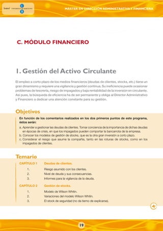 MÁSTER EN DIRECCIÓN ADMINISTRATIVAY FINANCIERA
1. Gestión del Activo Circulante
En función de los comentarios realizados en los dos primeros puntos de este programa,
éstos serán:
a. Aprender a gestionar las deudas de clientes. Tomar conciencia de la importancia de dichas deudas
en épocas de crisis, en que los impagados pueden comportar la bancarrota de la empresa.
b. Conocer los modelos de gestión de stocks, que es la otra gran inversión a corto plazo.
c. Considerar el riesgo que asume la compañía, tanto en las roturas de stocks, como en los
impagados de clientes.
El empleo a corto plazo de los medios financieros (deudas de clientes, stocks, etc.) tiene un
gran dinamismo y requiere una vigilancia y gestión continua. Su ineficiencia puede ocasionar
problemas de tesorería, riesgo de impagados y baja rentabilidad de la inversión en circulante.
Así pues, la búsqueda de eficiencia ha de ser permanente y obliga al Director Administrativo
y Financiero a dedicar una atención constante para su gestión.
CAPÍTULO 1 Deudas de clientes.
1. Riesgo asumido con los clientes.
2. Nivel de deuda y sus consecuencias.
3. Informes para la vigilancia de la deuda.
CAPÍTULO 2 Gestión de stocks.
1. Modelo de Wilson Whitin.
2. Variaciones del modelo Wilson Whitin.
3. El stock de seguridad (no da tiemo de explicarse).
Objetivos
Temario
C. MÓDULO FINANCIERO
19
 