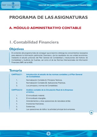 MÁSTER EN DIRECCIÓN ADMINISTRATIVAY FINANCIERA
2
PROGRAMA DE LAS ASIGNATURAS
1. Contabilidad Financiera
El contenido del programa trata de conseguir que el alumno obtenga los conocimientos necesarios
para elaborar la información patrimonial, financiera y de los resultados de una unidad económica,
mediante el estudio profundo del Plan General de Contabilidad y resoluciones del Instituto de
Contabilidad y Auditoría de Cuentas, así como el de las Normas Internacionales de Información
Financiera (NIIF) de la IASB.
CAPÍTULO 1 Introducción al estudio de las normas contables y al Plan General
de Contabilidad.
1. Normalización Contable (I): Principios Teóricos.
2. Normalización Contable (II): Aplicaciones Prácticas.
3. Los principios y normas de Contabilidad.
CAPÍTULO 2 Análisis contable de la Circulación Real de la Empresa:
el Activo.
1. El inmovilizado material.
2. El inmovilizado intangible.
3. Arrendamientos y otras operaciones de naturaleza similar.
4. Inversiones financieras.
5. Existencias.
6. Las operaciones de tráfico: la actividad principal de la empresa.
Objetivos
Temario
A. MÓDULO ADMINISTRATIVO CONTABLE
 