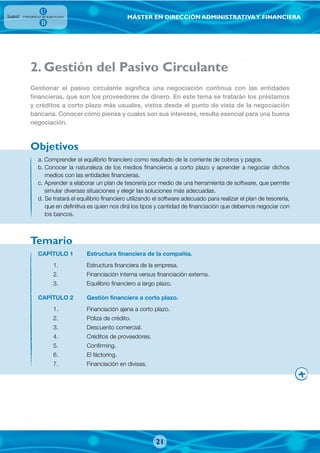 MÁSTER EN DIRECCIÓN ADMINISTRATIVAY FINANCIERA
2. Gestión del Pasivo Circulante
a. Comprender el equilibrio financiero como resultado de la corriente de cobros y pagos.
b. Conocer la naturaleza de los medios financieros a corto plazo y aprender a negociar dichos
medios con las entidades financieras.
c. Aprender a elaborar un plan de tesorería por medio de una herramienta de software, que permite
simular diversas situaciones y elegir las soluciones más adecuadas.
d. Se tratará el equilibrio financiero utilizando el software adecuado para realizar el plan de tesorería,
que en definitiva es quien nos dirá los tipos y cantidad de financiación que debemos negociar con
los bancos.
Gestionar el pasivo circulante significa una negociación continua con las entidades
financieras, que son los proveedores de dinero. En este tema se tratarán los préstamos
y créditos a corto plazo más usuales, vistos desde el punto de vista de la negociación
bancaria. Conocer cómo piensa y cuales son sus intereses, resulta esencial para una buena
negociación.
CAPÍTULO 1 Estructura financiera de la compañía.
1. Estructura financiera de la empresa.
2. Financiación interna versus financiación externa.
3. Equilibrio financiero a largo plazo.
CAPÍTULO 2 Gestión financiera a corto plazo.
1. Financiación ajena a corto plazo.
2. Póliza de crédito.
3. Descuento comercial.
4. Créditos de proveedores.
5. Confirming.
6. El fáctoring.
7. Financiación en divisas.
Objetivos
Temario
21
 