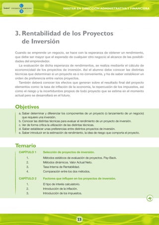 MÁSTER EN DIRECCIÓN ADMINISTRATIVAY FINANCIERA
3. Rentabilidad de los Proyectos
de Inversión
a. Saber determinar y diferenciar los componentes de un proyecto (o lanzamiento de un negocio)
que requiere una inversión.
b. Conocer las distintas técnicas para evaluar el rendimiento de un proyecto de inversión.
c. Ver de forma crítica la utilización de las distintas técnicas.
d. Saber establecer unas preferencias entre distintos proyectos de inversión.
e. Saber introducir en la estimación de rendimiento, la idea de riesgo que comporta el proyecto.
Cuando se emprende un negocio, se hace con la esperanza de obtener un rendimiento,
que debe ser mayor que el esperado de cualquier otro negocio al alcance de las posibili-
dades del emprendedor.
La evaluación de dicha esperanza de rendimientos, se realiza mediante el cálculo de
economicidad de los proyectos de inversión. Así el alumno debe conocer las distintas
técnicas que determinan si un proyecto es o no conveniente, y ha de saber establecer un
orden de preferencia entre varios proyectos.
También deberá conocer los efectos que generan sobre el resultado final del proyecto
elementos como: la tasa de inflación de la economía, la repercusión de los impuestos, así
como el riesgo y la incertidumbre propios de todo proyecto que se estima en el momento
actual pero se desarrollará en el futuro.
CAPÍTULO 1 Selección de proyectos de inversión.
1. Métodos estáticos de evaluación de proyectos. Pay-Back.
2. Métodos dinámicos. Valor Actual Neto.
3. Tasa Interna de Rentabilidad.
4. Comparación entre los dos métodos.
CAPÍTULO 2 Factores que influyen en los proyectos de inversión.
1. El tipo de interés calculatorio.
2. Introducción de la inflación.
3. Introducción de los impuestos.
Objetivos
Temario
23
 