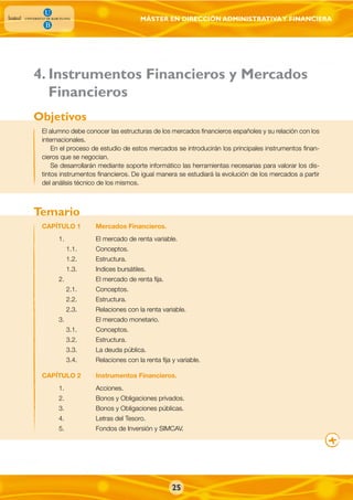 MÁSTER EN DIRECCIÓN ADMINISTRATIVAY FINANCIERA
Financieros
El alumno debe conocer las estructuras de los mercados financieros españoles y su relación con los
internacionales.
En el proceso de estudio de estos mercados se introducirán los principales instrumentos finan-
cieros que se negocian.
Se desarrollarán mediante soporte informático las herramientas necesarias para valorar los dis-
tintos instrumentos financieros. De igual manera se estudiará la evolución de los mercados a partir
del análisis técnico de los mismos.
CAPÍTULO 1 Mercados Financieros.
1. El mercado de renta variable.
1.1. Conceptos.
1.2. Estructura.
1.3. Indices bursátiles.
2. El mercado de renta fija.
2.1. Conceptos.
2.2. Estructura.
2.3. Relaciones con la renta variable.
3. El mercado monetario.
3.1. Conceptos.
3.2. Estructura.
3.3. La deuda pública.
3.4. Relaciones con la renta fija y variable.
CAPÍTULO 2 Instrumentos Financieros.
1. Acciones.
2. Bonos y Obligaciones privados.
3. Bonos y Obligaciones públicas.
4. Letras del Tesoro.
5. Fondos de Inversión y SIMCAV.
Objetivos
Temario
4. Instrumentos Financieros y Mercados
25
 